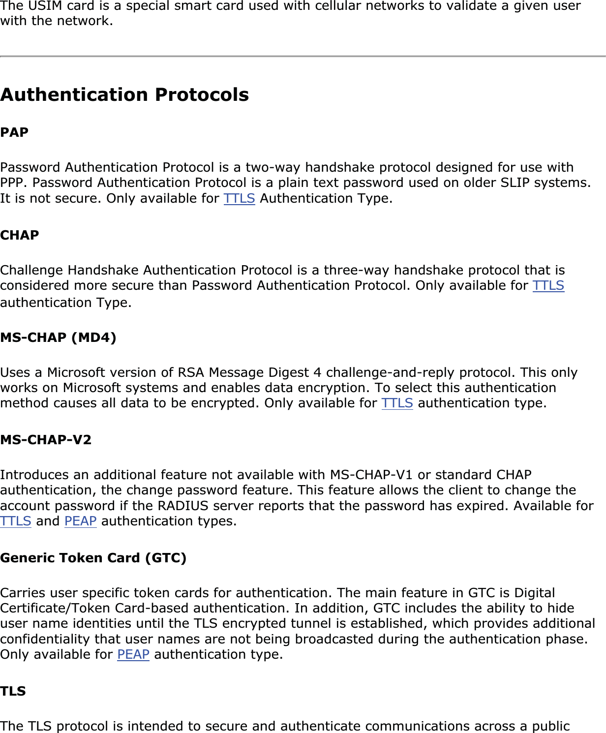 The USIM card is a special smart card used with cellular networks to validate a given user with the network.Authentication ProtocolsPAPPassword Authentication Protocol is a two-way handshake protocol designed for use with PPP. Password Authentication Protocol is a plain text password used on older SLIP systems. It is not secure. Only available for TTLS Authentication Type. CHAPChallenge Handshake Authentication Protocol is a three-way handshake protocol that is considered more secure than Password Authentication Protocol. Only available for TTLSauthentication Type. MS-CHAP (MD4)Uses a Microsoft version of RSA Message Digest 4 challenge-and-reply protocol. This only works on Microsoft systems and enables data encryption. To select this authentication method causes all data to be encrypted. Only available for TTLS authentication type. MS-CHAP-V2Introduces an additional feature not available with MS-CHAP-V1 or standard CHAP authentication, the change password feature. This feature allows the client to change the account password if the RADIUS server reports that the password has expired. Available for TTLS and PEAP authentication types. Generic Token Card (GTC) Carries user specific token cards for authentication. The main feature in GTC is Digital Certificate/Token Card-based authentication. In addition, GTC includes the ability to hide user name identities until the TLS encrypted tunnel is established, which provides additional confidentiality that user names are not being broadcasted during the authentication phase. Only available for PEAP authentication type. TLSThe TLS protocol is intended to secure and authenticate communications across a public 