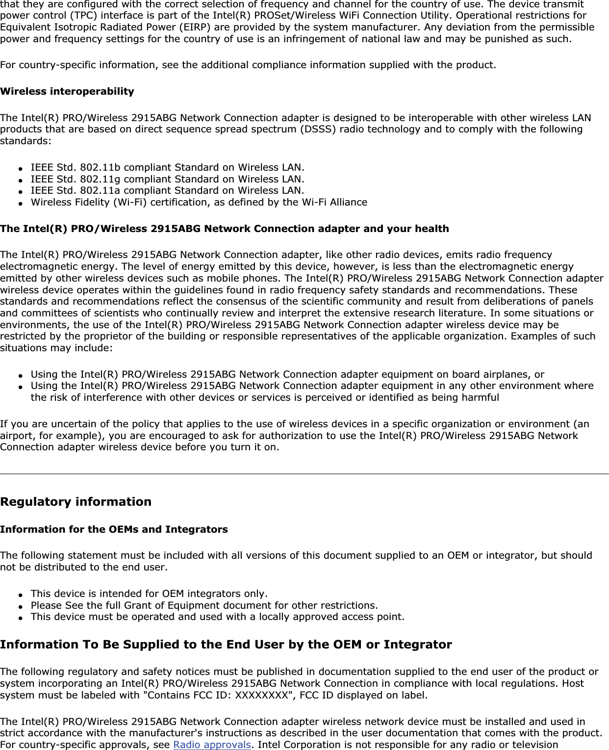 that they are configured with the correct selection of frequency and channel for the country of use. The device transmit power control (TPC) interface is part of the Intel(R) PROSet/Wireless WiFi Connection Utility. Operational restrictions for Equivalent Isotropic Radiated Power (EIRP) are provided by the system manufacturer. Any deviation from the permissible power and frequency settings for the country of use is an infringement of national law and may be punished as such.For country-specific information, see the additional compliance information supplied with the product.Wireless interoperabilityThe Intel(R) PRO/Wireless 2915ABG Network Connection adapter is designed to be interoperable with other wireless LAN products that are based on direct sequence spread spectrum (DSSS) radio technology and to comply with the following standards:●IEEE Std. 802.11b compliant Standard on Wireless LAN.●IEEE Std. 802.11g compliant Standard on Wireless LAN.●IEEE Std. 802.11a compliant Standard on Wireless LAN.●Wireless Fidelity (Wi-Fi) certification, as defined by the Wi-Fi AllianceThe Intel(R) PRO/Wireless 2915ABG Network Connection adapter and your healthThe Intel(R) PRO/Wireless 2915ABG Network Connection adapter, like other radio devices, emits radio frequency electromagnetic energy. The level of energy emitted by this device, however, is less than the electromagnetic energy emitted by other wireless devices such as mobile phones. The Intel(R) PRO/Wireless 2915ABG Network Connection adapter wireless device operates within the guidelines found in radio frequency safety standards and recommendations. These standards and recommendations reflect the consensus of the scientific community and result from deliberations of panels and committees of scientists who continually review and interpret the extensive research literature. In some situations or environments, the use of the Intel(R) PRO/Wireless 2915ABG Network Connection adapter wireless device may be restricted by the proprietor of the building or responsible representatives of the applicable organization. Examples of such situations may include:●Using the Intel(R) PRO/Wireless 2915ABG Network Connection adapter equipment on board airplanes, or●Using the Intel(R) PRO/Wireless 2915ABG Network Connection adapter equipment in any other environment where the risk of interference with other devices or services is perceived or identified as being harmfulIf you are uncertain of the policy that applies to the use of wireless devices in a specific organization or environment (an airport, for example), you are encouraged to ask for authorization to use the Intel(R) PRO/Wireless 2915ABG Network Connection adapter wireless device before you turn it on.Regulatory informationInformation for the OEMs and IntegratorsThe following statement must be included with all versions of this document supplied to an OEM or integrator, but should not be distributed to the end user.●This device is intended for OEM integrators only.●Please See the full Grant of Equipment document for other restrictions.●This device must be operated and used with a locally approved access point.Information To Be Supplied to the End User by the OEM or IntegratorThe following regulatory and safety notices must be published in documentation supplied to the end user of the product or system incorporating an Intel(R) PRO/Wireless 2915ABG Network Connection in compliance with local regulations. Host system must be labeled with &quot;Contains FCC ID: XXXXXXXX&quot;, FCC ID displayed on label.The Intel(R) PRO/Wireless 2915ABG Network Connection adapter wireless network device must be installed and used in strict accordance with the manufacturer&apos;s instructions as described in the user documentation that comes with the product. For country-specific approvals, see Radio approvals. Intel Corporation is not responsible for any radio or television 