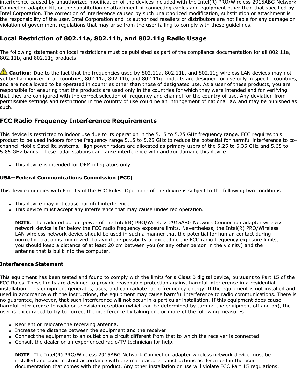 interference caused by unauthorized modification of the devices included with the Intel(R) PRO/Wireless 2915ABG Network Connection adapter kit, or the substitution or attachment of connecting cables and equipment other than that specified by Intel Corporation. The correction of interference caused by such unauthorized modification, substitution or attachment is the responsibility of the user. Intel Corporation and its authorized resellers or distributors are not liable for any damage or violation of government regulations that may arise from the user failing to comply with these guidelines.Local Restriction of 802.11a, 802.11b, and 802.11g Radio UsageThe following statement on local restrictions must be published as part of the compliance documentation for all 802.11a, 802.11b, and 802.11g products.Caution: Due to the fact that the frequencies used by 802.11a, 802.11b, and 802.11g wireless LAN devices may not yet be harmonized in all countries, 802.11a, 802.11b, and 802.11g products are designed for use only in specific countries, and are not allowed to be operated in countries other than those of designated use. As a user of these products, you are responsible for ensuring that the products are used only in the countries for which they were intended and for verifying that they are configured with the correct selection of frequency and channel for the country of use. Any deviation from permissible settings and restrictions in the country of use could be an infringement of national law and may be punished as such.FCC Radio Frequency Interference RequirementsThis device is restricted to indoor use due to its operation in the 5.15 to 5.25 GHz frequency range. FCC requires this product to be used indoors for the frequency range 5.15 to 5.25 GHz to reduce the potential for harmful interference to co-channel Mobile Satellite systems. High power radars are allocated as primary users of the 5.25 to 5.35 GHz and 5.65 to 5.85 GHz bands. These radar stations can cause interference with and /or damage this device.●This device is intended for OEM integrators only.USA—Federal Communications Commission (FCC)This device complies with Part 15 of the FCC Rules. Operation of the device is subject to the following two conditions:●This device may not cause harmful interference.●This device must accept any interference that may cause undesired operation.NOTE: The radiated output power of the Intel(R) PRO/Wireless 2915ABG Network Connection adapter wireless network device is far below the FCC radio frequency exposure limits. Nevertheless, the Intel(R) PRO/Wireless LAN wireless network device should be used in such a manner that the potential for human contact during normal operation is minimized. To avoid the possibility of exceeding the FCC radio frequency exposure limits, you should keep a distance of at least 20 cm between you (or any other person in the vicinity) and the antenna that is built into the computer.Interference StatementThis equipment has been tested and found to comply with the limits for a Class B digital device, pursuant to Part 15 of the FCC Rules. These limits are designed to provide reasonable protection against harmful interference in a residential installation. This equipment generates, uses, and can radiate radio frequency energy. If the equipment is not installed and used in accordance with the instructions, the equipment may cause harmful interference to radio communications. There is no guarantee, however, that such interference will not occur in a particular installation. If this equipment does cause harmful interference to radio or television reception (which can be determined by turning the equipment off and on), the user is encouraged to try to correct the interference by taking one or more of the following measures:●Reorient or relocate the receiving antenna.●Increase the distance between the equipment and the receiver.●Connect the equipment to an outlet on a circuit different from that to which the receiver is connected.●Consult the dealer or an experienced radio/TV technician for help.NOTE: The Intel(R) PRO/Wireless 2915ABG Network Connection adapter wireless network device must be installed and used in strict accordance with the manufacturer&apos;s instructions as described in the user documentation that comes with the product. Any other installation or use will violate FCC Part 15 regulations.