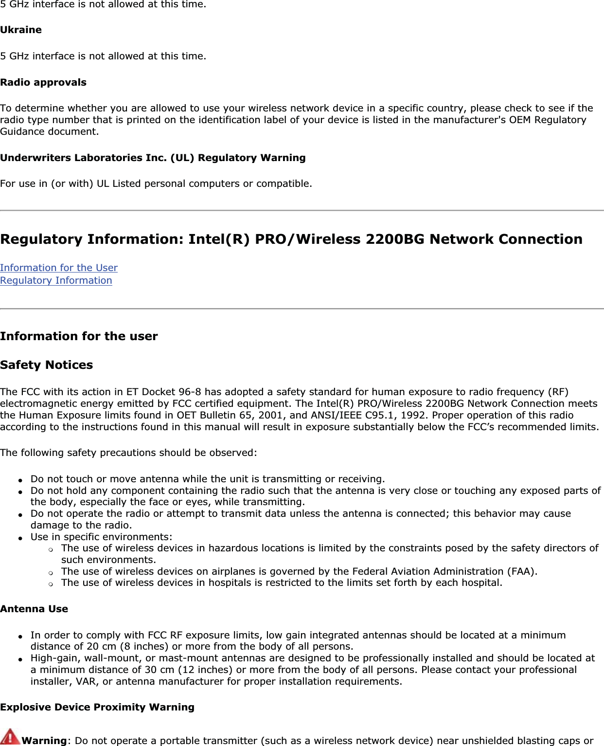 5 GHz interface is not allowed at this time.Ukraine5 GHz interface is not allowed at this time.Radio approvalsTo determine whether you are allowed to use your wireless network device in a specific country, please check to see if the radio type number that is printed on the identification label of your device is listed in the manufacturer&apos;s OEM Regulatory Guidance document.Underwriters Laboratories Inc. (UL) Regulatory WarningFor use in (or with) UL Listed personal computers or compatible.Regulatory Information: Intel(R) PRO/Wireless 2200BG Network ConnectionInformation for the UserRegulatory InformationInformation for the userSafety NoticesThe FCC with its action in ET Docket 96-8 has adopted a safety standard for human exposure to radio frequency (RF) electromagnetic energy emitted by FCC certified equipment. The Intel(R) PRO/Wireless 2200BG Network Connection meets the Human Exposure limits found in OET Bulletin 65, 2001, and ANSI/IEEE C95.1, 1992. Proper operation of this radio according to the instructions found in this manual will result in exposure substantially below the FCC’s recommended limits.The following safety precautions should be observed:●Do not touch or move antenna while the unit is transmitting or receiving.●Do not hold any component containing the radio such that the antenna is very close or touching any exposed parts of the body, especially the face or eyes, while transmitting.●Do not operate the radio or attempt to transmit data unless the antenna is connected; this behavior may cause damage to the radio.●Use in specific environments: ❍The use of wireless devices in hazardous locations is limited by the constraints posed by the safety directors of such environments.❍The use of wireless devices on airplanes is governed by the Federal Aviation Administration (FAA).❍The use of wireless devices in hospitals is restricted to the limits set forth by each hospital.Antenna Use●In order to comply with FCC RF exposure limits, low gain integrated antennas should be located at a minimum distance of 20 cm (8 inches) or more from the body of all persons.●High-gain, wall-mount, or mast-mount antennas are designed to be professionally installed and should be located at a minimum distance of 30 cm (12 inches) or more from the body of all persons. Please contact your professional installer, VAR, or antenna manufacturer for proper installation requirements.Explosive Device Proximity WarningWarning: Do not operate a portable transmitter (such as a wireless network device) near unshielded blasting caps or 