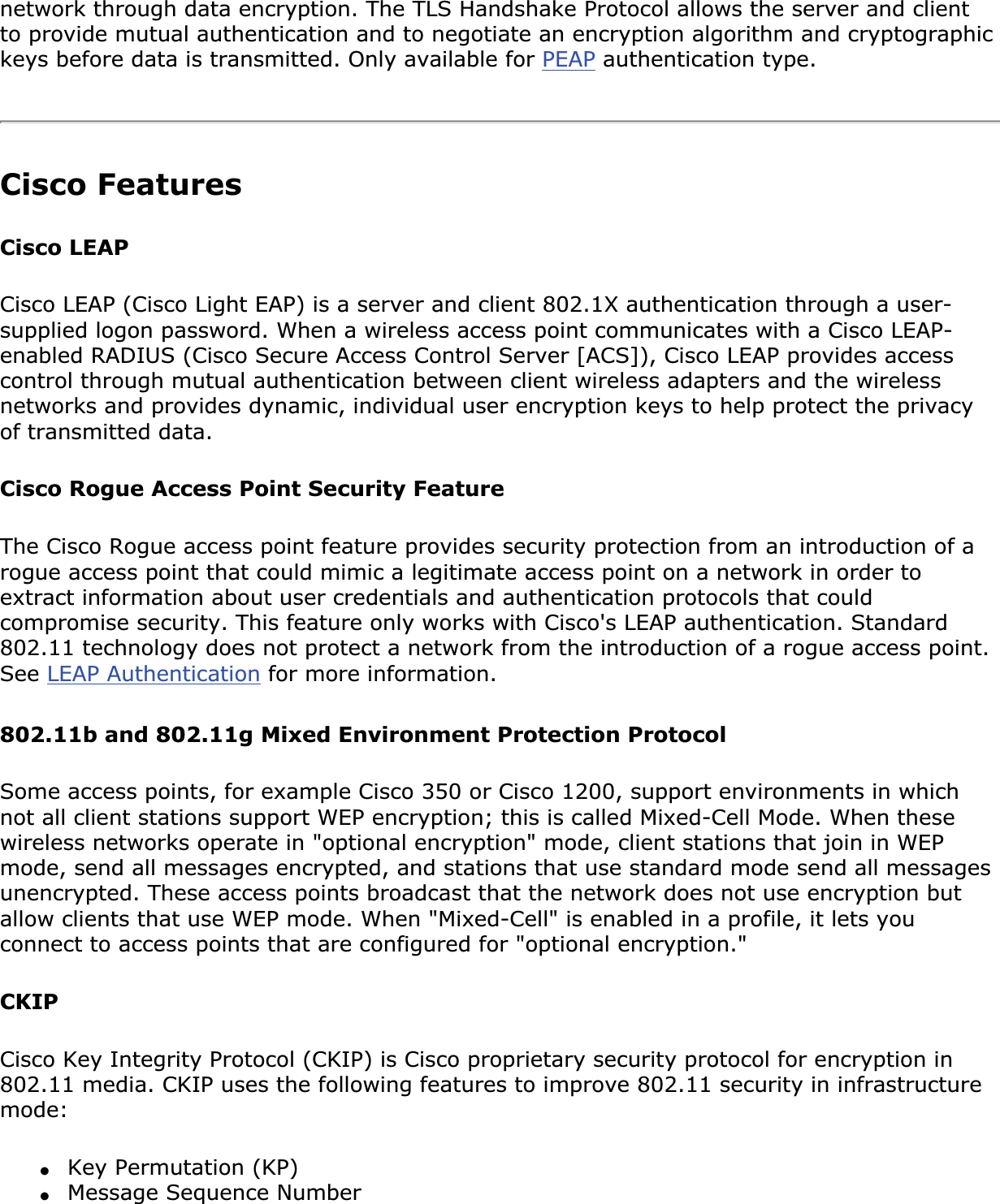 network through data encryption. The TLS Handshake Protocol allows the server and client to provide mutual authentication and to negotiate an encryption algorithm and cryptographic keys before data is transmitted. Only available for PEAP authentication type.Cisco FeaturesCisco LEAP Cisco LEAP (Cisco Light EAP) is a server and client 802.1X authentication through a user-supplied logon password. When a wireless access point communicates with a Cisco LEAP-enabled RADIUS (Cisco Secure Access Control Server [ACS]), Cisco LEAP provides access control through mutual authentication between client wireless adapters and the wireless networks and provides dynamic, individual user encryption keys to help protect the privacy of transmitted data.Cisco Rogue Access Point Security FeatureThe Cisco Rogue access point feature provides security protection from an introduction of a rogue access point that could mimic a legitimate access point on a network in order to extract information about user credentials and authentication protocols that could compromise security. This feature only works with Cisco&apos;s LEAP authentication. Standard 802.11 technology does not protect a network from the introduction of a rogue access point. See LEAP Authentication for more information.802.11b and 802.11g Mixed Environment Protection ProtocolSome access points, for example Cisco 350 or Cisco 1200, support environments in which not all client stations support WEP encryption; this is called Mixed-Cell Mode. When these wireless networks operate in &quot;optional encryption&quot; mode, client stations that join in WEP mode, send all messages encrypted, and stations that use standard mode send all messages unencrypted. These access points broadcast that the network does not use encryption but allow clients that use WEP mode. When &quot;Mixed-Cell&quot; is enabled in a profile, it lets you connect to access points that are configured for &quot;optional encryption.&quot;CKIPCisco Key Integrity Protocol (CKIP) is Cisco proprietary security protocol for encryption in 802.11 media. CKIP uses the following features to improve 802.11 security in infrastructure mode:●Key Permutation (KP)●Message Sequence Number