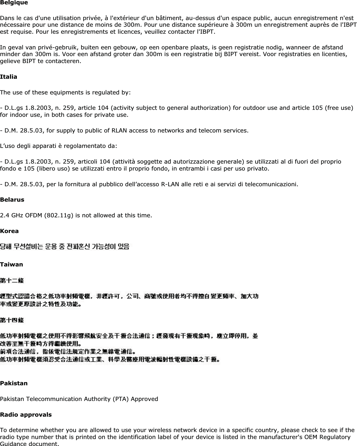 BelgiqueDans le cas d&apos;une utilisation privée, à l&apos;extérieur d&apos;un bâtiment, au-dessus d&apos;un espace public, aucun enregistrement n&apos;est nécessaire pour une distance de moins de 300m. Pour une distance supérieure à 300m un enregistrement auprès de l&apos;IBPT est requise. Pour les enregistrements et licences, veuillez contacter l&apos;IBPT.In geval van privé-gebruik, buiten een gebouw, op een openbare plaats, is geen registratie nodig, wanneer de afstand minder dan 300m is. Voor een afstand groter dan 300m is een registratie bij BIPT vereist. Voor registraties en licenties, gelieve BIPT te contacteren.ItaliaThe use of these equipments is regulated by:- D.L.gs 1.8.2003, n. 259, article 104 (activity subject to general authorization) for outdoor use and article 105 (free use) for indoor use, in both cases for private use.- D.M. 28.5.03, for supply to public of RLAN access to networks and telecom services.L’uso degli apparati è regolamentato da:- D.L.gs 1.8.2003, n. 259, articoli 104 (attività soggette ad autorizzazione generale) se utilizzati al di fuori del proprio fondo e 105 (libero uso) se utilizzati entro il proprio fondo, in entrambi i casi per uso privato.- D.M. 28.5.03, per la fornitura al pubblico dell’accesso R-LAN alle reti e ai servizi di telecomunicazioni.Belarus2.4 GHz OFDM (802.11g) is not allowed at this time.KoreaTaiwanPakistanPakistan Telecommunication Authority (PTA) ApprovedRadio approvalsTo determine whether you are allowed to use your wireless network device in a specific country, please check to see if the radio type number that is printed on the identification label of your device is listed in the manufacturer&apos;s OEM Regulatory Guidance document.