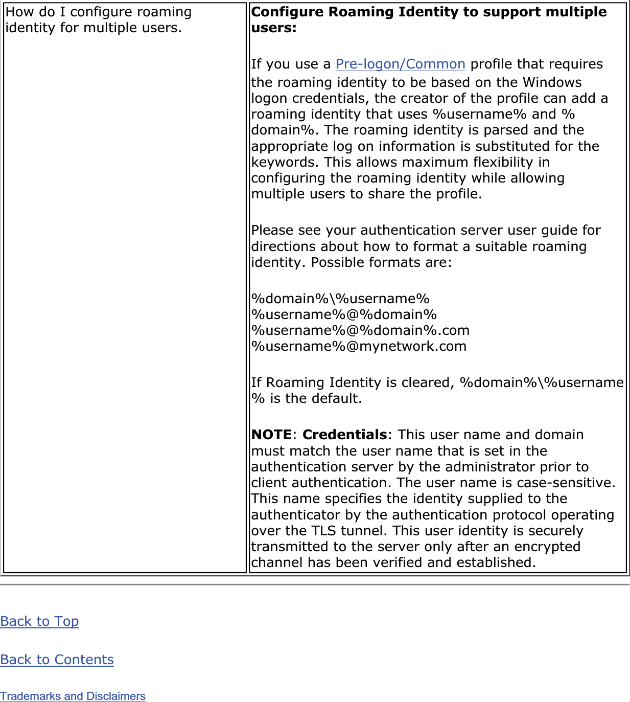 How do I configure roaming identity for multiple users.  Configure Roaming Identity to support multiple users:If you use a Pre-logon/Common profile that requires the roaming identity to be based on the Windows logon credentials, the creator of the profile can add a roaming identity that uses %username% and %domain%. The roaming identity is parsed and the appropriate log on information is substituted for the keywords. This allows maximum flexibility in configuring the roaming identity while allowing multiple users to share the profile. Please see your authentication server user guide for directions about how to format a suitable roaming identity. Possible formats are: %domain%\%username%%username%@%domain%%username%@%domain%.com%username%@mynetwork.comIf Roaming Identity is cleared, %domain%\%username% is the default. NOTE:Credentials: This user name and domain must match the user name that is set in the authentication server by the administrator prior to client authentication. The user name is case-sensitive. This name specifies the identity supplied to the authenticator by the authentication protocol operating over the TLS tunnel. This user identity is securely transmitted to the server only after an encrypted channel has been verified and established. Back to TopBack to ContentsTrademarks and Disclaimers