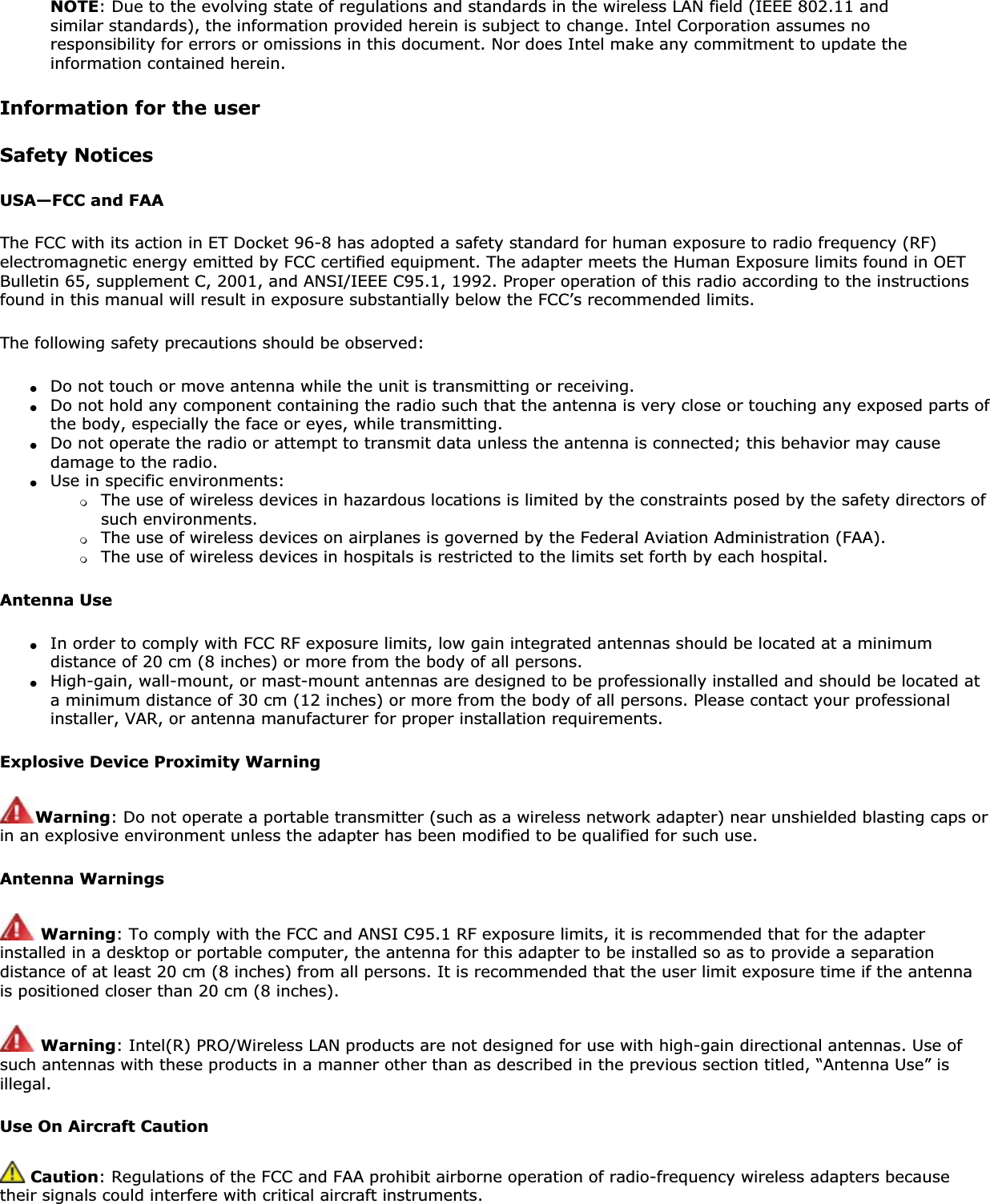 NOTE: Due to the evolving state of regulations and standards in the wireless LAN field (IEEE 802.11 and similar standards), the information provided herein is subject to change. Intel Corporation assumes no responsibility for errors or omissions in this document. Nor does Intel make any commitment to update the information contained herein.Information for the userSafety NoticesUSA—FCC and FAAThe FCC with its action in ET Docket 96-8 has adopted a safety standard for human exposure to radio frequency (RF) electromagnetic energy emitted by FCC certified equipment. The adapter meets the Human Exposure limits found in OET Bulletin 65, supplement C, 2001, and ANSI/IEEE C95.1, 1992. Proper operation of this radio according to the instructions found in this manual will result in exposure substantially below the FCC’s recommended limits.The following safety precautions should be observed:●Do not touch or move antenna while the unit is transmitting or receiving.●Do not hold any component containing the radio such that the antenna is very close or touching any exposed parts of the body, especially the face or eyes, while transmitting.●Do not operate the radio or attempt to transmit data unless the antenna is connected; this behavior may cause damage to the radio.●Use in specific environments: ❍The use of wireless devices in hazardous locations is limited by the constraints posed by the safety directors of such environments.❍The use of wireless devices on airplanes is governed by the Federal Aviation Administration (FAA).❍The use of wireless devices in hospitals is restricted to the limits set forth by each hospital.Antenna Use●In order to comply with FCC RF exposure limits, low gain integrated antennas should be located at a minimum distance of 20 cm (8 inches) or more from the body of all persons.●High-gain, wall-mount, or mast-mount antennas are designed to be professionally installed and should be located at a minimum distance of 30 cm (12 inches) or more from the body of all persons. Please contact your professional installer, VAR, or antenna manufacturer for proper installation requirements.Explosive Device Proximity WarningWarning: Do not operate a portable transmitter (such as a wireless network adapter) near unshielded blasting caps or in an explosive environment unless the adapter has been modified to be qualified for such use.Antenna WarningsWarning: To comply with the FCC and ANSI C95.1 RF exposure limits, it is recommended that for the adapter installed in a desktop or portable computer, the antenna for this adapter to be installed so as to provide a separation distance of at least 20 cm (8 inches) from all persons. It is recommended that the user limit exposure time if the antenna is positioned closer than 20 cm (8 inches).Warning: Intel(R) PRO/Wireless LAN products are not designed for use with high-gain directional antennas. Use of such antennas with these products in a manner other than as described in the previous section titled, “Antenna Use” is illegal.Use On Aircraft Caution Caution: Regulations of the FCC and FAA prohibit airborne operation of radio-frequency wireless adapters because their signals could interfere with critical aircraft instruments. 