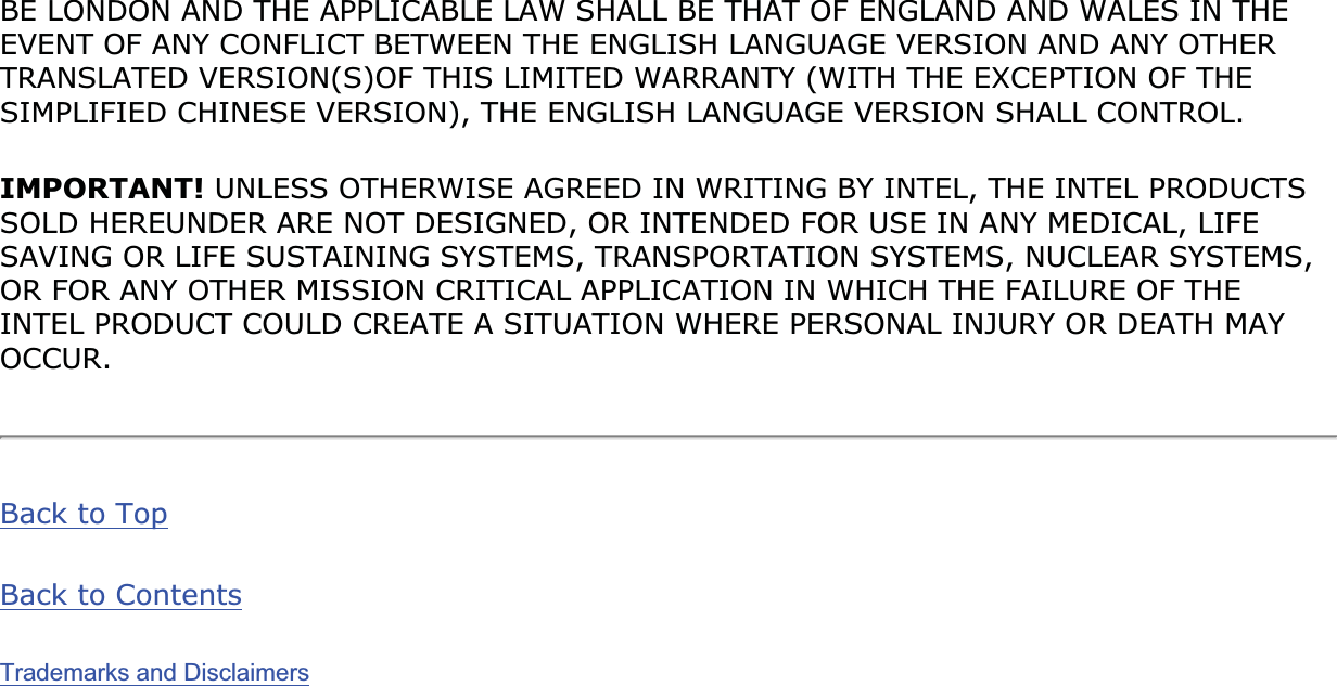 BE LONDON AND THE APPLICABLE LAW SHALL BE THAT OF ENGLAND AND WALES IN THE EVENT OF ANY CONFLICT BETWEEN THE ENGLISH LANGUAGE VERSION AND ANY OTHER TRANSLATED VERSION(S)OF THIS LIMITED WARRANTY (WITH THE EXCEPTION OF THE SIMPLIFIED CHINESE VERSION), THE ENGLISH LANGUAGE VERSION SHALL CONTROL.IMPORTANT! UNLESS OTHERWISE AGREED IN WRITING BY INTEL, THE INTEL PRODUCTS SOLD HEREUNDER ARE NOT DESIGNED, OR INTENDED FOR USE IN ANY MEDICAL, LIFE SAVING OR LIFE SUSTAINING SYSTEMS, TRANSPORTATION SYSTEMS, NUCLEAR SYSTEMS, OR FOR ANY OTHER MISSION CRITICAL APPLICATION IN WHICH THE FAILURE OF THE INTEL PRODUCT COULD CREATE A SITUATION WHERE PERSONAL INJURY OR DEATH MAY OCCUR.Back to TopBack to ContentsTrademarks and Disclaimers