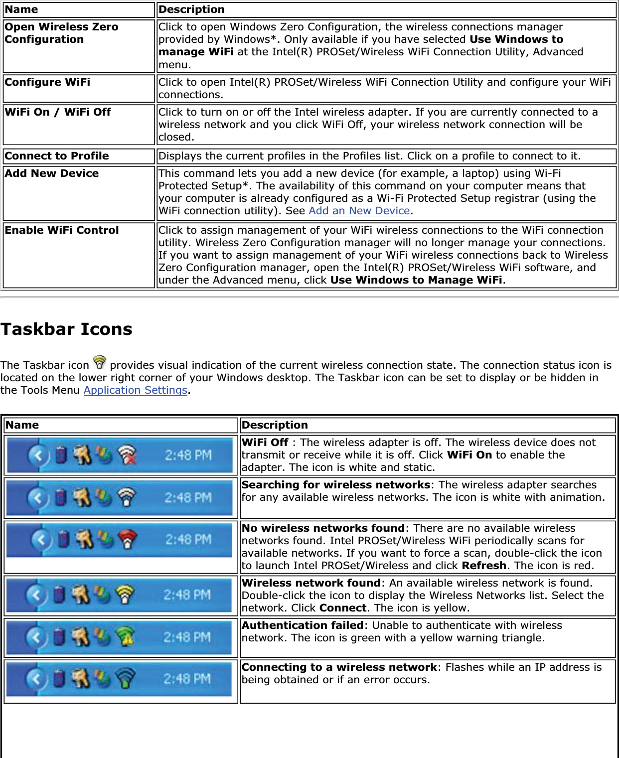 Name DescriptionOpen Wireless Zero ConfigurationClick to open Windows Zero Configuration, the wireless connections manager provided by Windows*. Only available if you have selected Use Windows to manage WiFi at the Intel(R) PROSet/Wireless WiFi Connection Utility, Advanced menu.Configure WiFi Click to open Intel(R) PROSet/Wireless WiFi Connection Utility and configure your WiFi connections.WiFi On / WiFi Off Click to turn on or off the Intel wireless adapter. If you are currently connected to a wireless network and you click WiFi Off, your wireless network connection will be closed.Connect to Profile Displays the current profiles in the Profiles list. Click on a profile to connect to it. Add New Device  This command lets you add a new device (for example, a laptop) using Wi-Fi Protected Setup*. The availability of this command on your computer means that your computer is already configured as a Wi-Fi Protected Setup registrar (using the WiFi connection utility). See Add an New Device.Enable WiFi Control  Click to assign management of your WiFi wireless connections to the WiFi connection utility. Wireless Zero Configuration manager will no longer manage your connections. If you want to assign management of your WiFi wireless connections back to Wireless Zero Configuration manager, open the Intel(R) PROSet/Wireless WiFi software, and under the Advanced menu, click Use Windows to Manage WiFi.Taskbar IconsThe Taskbar icon   provides visual indication of the current wireless connection state. The connection status icon is located on the lower right corner of your Windows desktop. The Taskbar icon can be set to display or be hidden in the Tools Menu Application Settings.Name DescriptionWiFi Off : The wireless adapter is off. The wireless device does not transmit or receive while it is off. Click WiFi On to enable the adapter. The icon is white and static.Searching for wireless networks: The wireless adapter searches for any available wireless networks. The icon is white with animation.No wireless networks found: There are no available wireless networks found. Intel PROSet/Wireless WiFi periodically scans for available networks. If you want to force a scan, double-click the icon to launch Intel PROSet/Wireless and click Refresh. The icon is red.Wireless network found: An available wireless network is found. Double-click the icon to display the Wireless Networks list. Select the network. Click Connect. The icon is yellow.Authentication failed: Unable to authenticate with wireless network. The icon is green with a yellow warning triangle.Connecting to a wireless network: Flashes while an IP address is being obtained or if an error occurs.