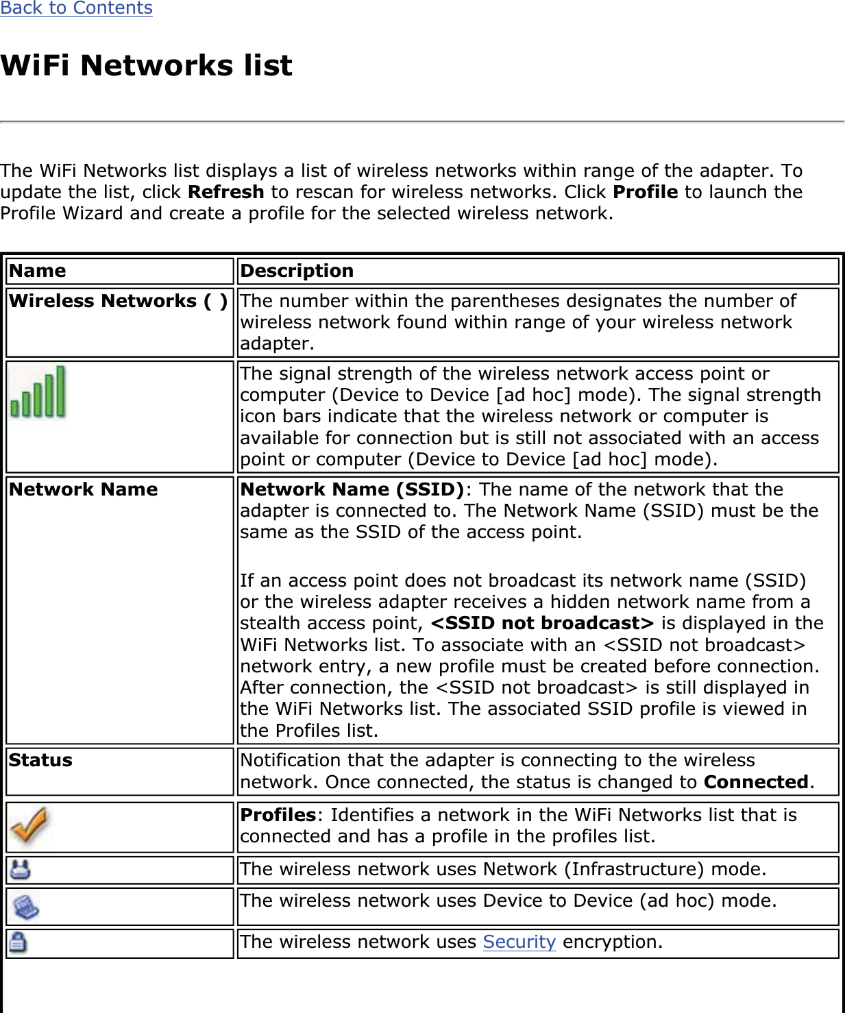 Back to ContentsWiFi Networks listThe WiFi Networks list displays a list of wireless networks within range of the adapter. To update the list, click Refresh to rescan for wireless networks. Click Profile to launch the Profile Wizard and create a profile for the selected wireless network.Name DescriptionWireless Networks ( ) The number within the parentheses designates the number of wireless network found within range of your wireless network adapter.The signal strength of the wireless network access point or computer (Device to Device [ad hoc] mode). The signal strength icon bars indicate that the wireless network or computer is available for connection but is still not associated with an access point or computer (Device to Device [ad hoc] mode).Network Name Network Name (SSID): The name of the network that the adapter is connected to. The Network Name (SSID) must be the same as the SSID of the access point. If an access point does not broadcast its network name (SSID) or the wireless adapter receives a hidden network name from a stealth access point, &lt;SSID not broadcast&gt; is displayed in the WiFi Networks list. To associate with an &lt;SSID not broadcast&gt; network entry, a new profile must be created before connection. After connection, the &lt;SSID not broadcast&gt; is still displayed in the WiFi Networks list. The associated SSID profile is viewed in the Profiles list.Status Notification that the adapter is connecting to the wireless network. Once connected, the status is changed to Connected.Profiles: Identifies a network in the WiFi Networks list that is connected and has a profile in the profiles list.The wireless network uses Network (Infrastructure) mode.The wireless network uses Device to Device (ad hoc) mode.The wireless network uses Security encryption.