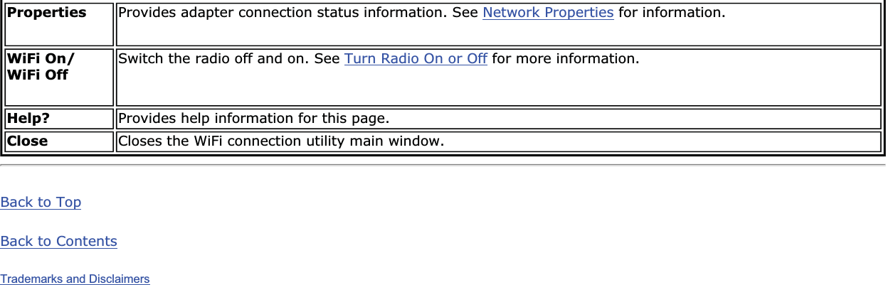 Properties Provides adapter connection status information. See Network Properties for information.WiFi On/ WiFi Off Switch the radio off and on. See Turn Radio On or Off for more information.Help? Provides help information for this page.Close Closes the WiFi connection utility main window.Back to TopBack to ContentsTrademarks and Disclaimers