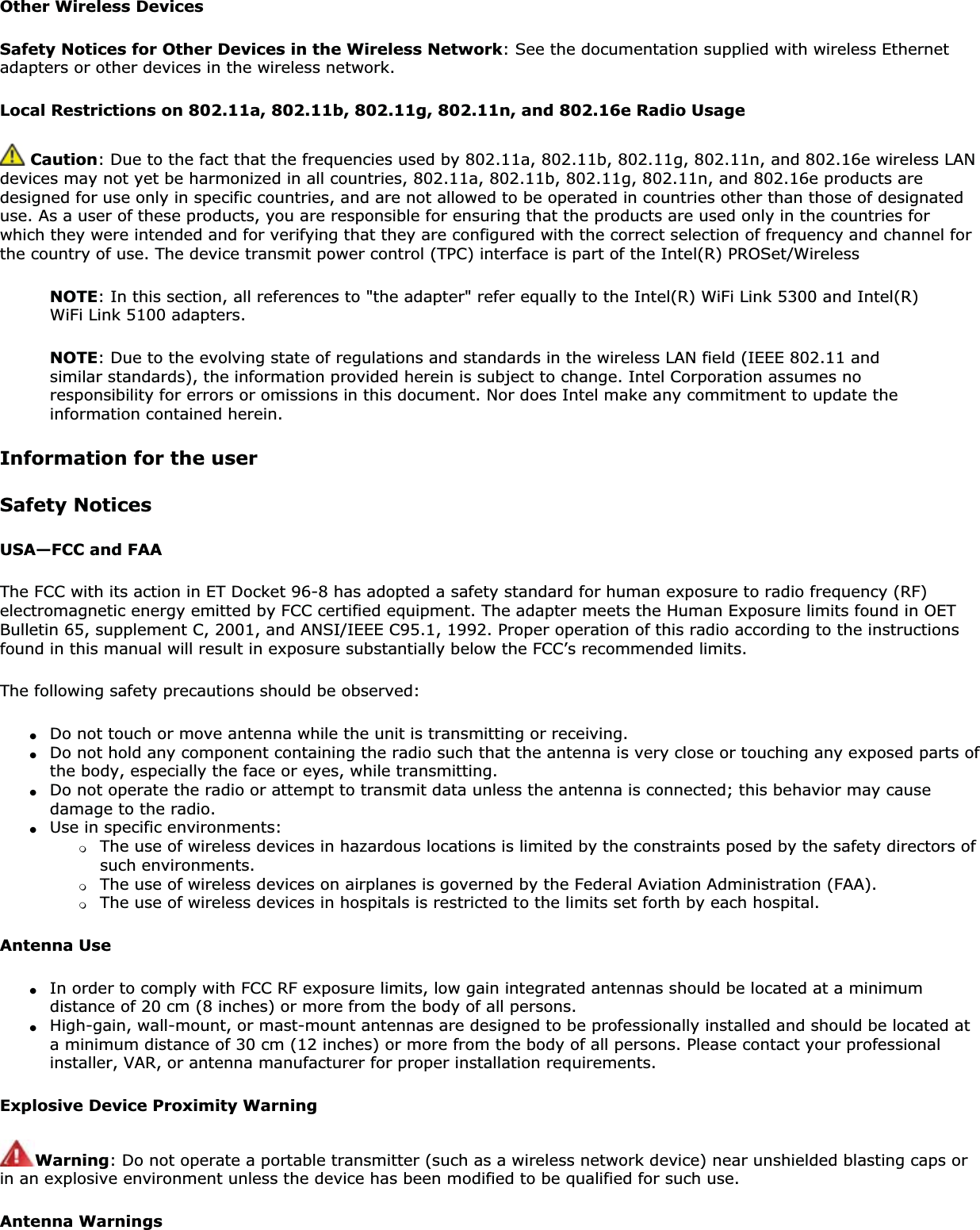 Other Wireless DevicesSafety Notices for Other Devices in the Wireless Network: See the documentation supplied with wireless Ethernet adapters or other devices in the wireless network. Local Restrictions on 802.11a, 802.11b, 802.11g, 802.11n, and 802.16e Radio UsageCaution: Due to the fact that the frequencies used by 802.11a, 802.11b, 802.11g, 802.11n, and 802.16e wireless LAN devices may not yet be harmonized in all countries, 802.11a, 802.11b, 802.11g, 802.11n, and 802.16e products are designed for use only in specific countries, and are not allowed to be operated in countries other than those of designated use. As a user of these products, you are responsible for ensuring that the products are used only in the countries for which they were intended and for verifying that they are configured with the correct selection of frequency and channel for the country of use. The device transmit power control (TPC) interface is part of the Intel(R) PROSet/Wireless NOTE: In this section, all references to &quot;the adapter&quot; refer equally to the Intel(R) WiFi Link 5300 and Intel(R) WiFi Link 5100 adapters.NOTE: Due to the evolving state of regulations and standards in the wireless LAN field (IEEE 802.11 and similar standards), the information provided herein is subject to change. Intel Corporation assumes no responsibility for errors or omissions in this document. Nor does Intel make any commitment to update the information contained herein.Information for the userSafety NoticesUSA—FCC and FAAThe FCC with its action in ET Docket 96-8 has adopted a safety standard for human exposure to radio frequency (RF) electromagnetic energy emitted by FCC certified equipment. The adapter meets the Human Exposure limits found in OET Bulletin 65, supplement C, 2001, and ANSI/IEEE C95.1, 1992. Proper operation of this radio according to the instructions found in this manual will result in exposure substantially below the FCC’s recommended limits.The following safety precautions should be observed:●Do not touch or move antenna while the unit is transmitting or receiving.●Do not hold any component containing the radio such that the antenna is very close or touching any exposed parts of the body, especially the face or eyes, while transmitting.●Do not operate the radio or attempt to transmit data unless the antenna is connected; this behavior may cause damage to the radio.●Use in specific environments: ❍The use of wireless devices in hazardous locations is limited by the constraints posed by the safety directors of such environments.❍The use of wireless devices on airplanes is governed by the Federal Aviation Administration (FAA).❍The use of wireless devices in hospitals is restricted to the limits set forth by each hospital.Antenna Use●In order to comply with FCC RF exposure limits, low gain integrated antennas should be located at a minimum distance of 20 cm (8 inches) or more from the body of all persons.●High-gain, wall-mount, or mast-mount antennas are designed to be professionally installed and should be located at a minimum distance of 30 cm (12 inches) or more from the body of all persons. Please contact your professional installer, VAR, or antenna manufacturer for proper installation requirements.Explosive Device Proximity WarningWarning: Do not operate a portable transmitter (such as a wireless network device) near unshielded blasting caps or in an explosive environment unless the device has been modified to be qualified for such use.Antenna Warnings