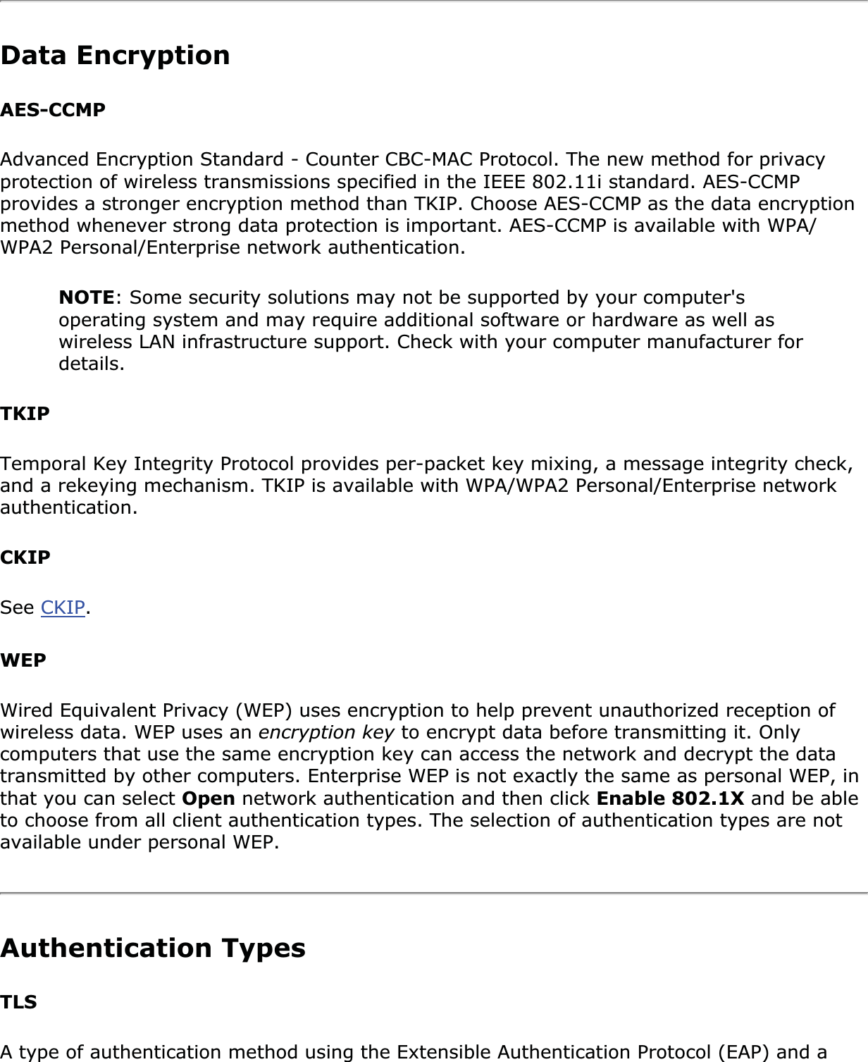Data EncryptionAES-CCMPAdvanced Encryption Standard - Counter CBC-MAC Protocol. The new method for privacy protection of wireless transmissions specified in the IEEE 802.11i standard. AES-CCMP provides a stronger encryption method than TKIP. Choose AES-CCMP as the data encryption method whenever strong data protection is important. AES-CCMP is available with WPA/WPA2 Personal/Enterprise network authentication.NOTE: Some security solutions may not be supported by your computer&apos;s operating system and may require additional software or hardware as well as wireless LAN infrastructure support. Check with your computer manufacturer for details.TKIPTemporal Key Integrity Protocol provides per-packet key mixing, a message integrity check, and a rekeying mechanism. TKIP is available with WPA/WPA2 Personal/Enterprise network authentication.CKIPSee CKIP.WEPWired Equivalent Privacy (WEP) uses encryption to help prevent unauthorized reception of wireless data. WEP uses an encryption key to encrypt data before transmitting it. Only computers that use the same encryption key can access the network and decrypt the data transmitted by other computers. Enterprise WEP is not exactly the same as personal WEP, in that you can select Open network authentication and then click Enable 802.1X and be able to choose from all client authentication types. The selection of authentication types are not available under personal WEP.Authentication Types TLSA type of authentication method using the Extensible Authentication Protocol (EAP) and a 