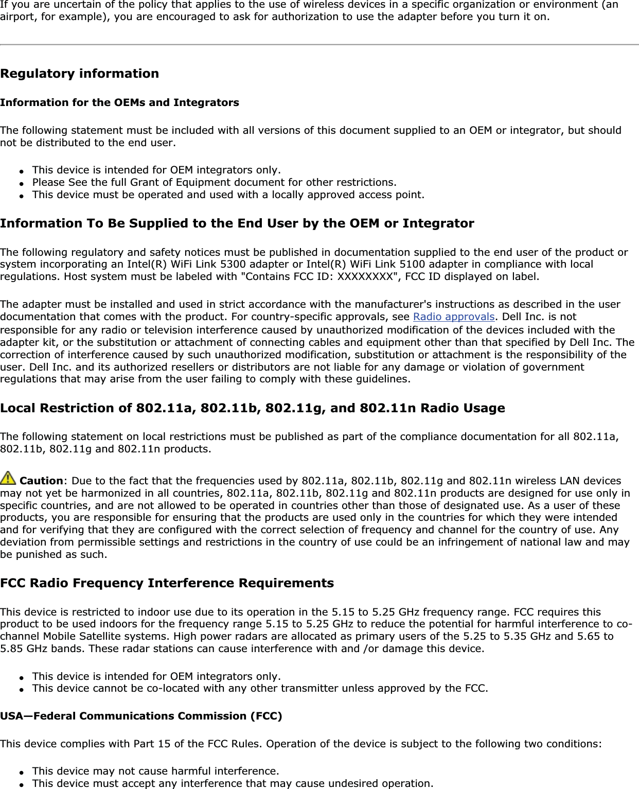 If you are uncertain of the policy that applies to the use of wireless devices in a specific organization or environment (an airport, for example), you are encouraged to ask for authorization to use the adapter before you turn it on. Regulatory informationInformation for the OEMs and IntegratorsThe following statement must be included with all versions of this document supplied to an OEM or integrator, but should not be distributed to the end user.●This device is intended for OEM integrators only.●Please See the full Grant of Equipment document for other restrictions.●This device must be operated and used with a locally approved access point.Information To Be Supplied to the End User by the OEM or IntegratorThe following regulatory and safety notices must be published in documentation supplied to the end user of the product or system incorporating an Intel(R) WiFi Link 5300 adapter or Intel(R) WiFi Link 5100 adapter in compliance with local regulations. Host system must be labeled with &quot;Contains FCC ID: XXXXXXXX&quot;, FCC ID displayed on label.The adapter must be installed and used in strict accordance with the manufacturer&apos;s instructions as described in the user documentation that comes with the product. For country-specific approvals, see Radio approvals. Dell Inc. is not responsible for any radio or television interference caused by unauthorized modification of the devices included with the adapter kit, or the substitution or attachment of connecting cables and equipment other than that specified by Dell Inc. The correction of interference caused by such unauthorized modification, substitution or attachment is the responsibility of the user. Dell Inc. and its authorized resellers or distributors are not liable for any damage or violation of government regulations that may arise from the user failing to comply with these guidelines.Local Restriction of 802.11a, 802.11b, 802.11g, and 802.11n Radio UsageThe following statement on local restrictions must be published as part of the compliance documentation for all 802.11a, 802.11b, 802.11g and 802.11n products.  Caution: Due to the fact that the frequencies used by 802.11a, 802.11b, 802.11g and 802.11n wireless LAN devices may not yet be harmonized in all countries, 802.11a, 802.11b, 802.11g and 802.11n products are designed for use only in specific countries, and are not allowed to be operated in countries other than those of designated use. As a user of these products, you are responsible for ensuring that the products are used only in the countries for which they were intended and for verifying that they are configured with the correct selection of frequency and channel for the country of use. Any deviation from permissible settings and restrictions in the country of use could be an infringement of national law and may be punished as such. FCC Radio Frequency Interference Requirements This device is restricted to indoor use due to its operation in the 5.15 to 5.25 GHz frequency range. FCC requires this product to be used indoors for the frequency range 5.15 to 5.25 GHz to reduce the potential for harmful interference to co-channel Mobile Satellite systems. High power radars are allocated as primary users of the 5.25 to 5.35 GHz and 5.65 to 5.85 GHz bands. These radar stations can cause interference with and /or damage this device. ●This device is intended for OEM integrators only.●This device cannot be co-located with any other transmitter unless approved by the FCC. USA—Federal Communications Commission (FCC)This device complies with Part 15 of the FCC Rules. Operation of the device is subject to the following two conditions:●This device may not cause harmful interference.●This device must accept any interference that may cause undesired operation.