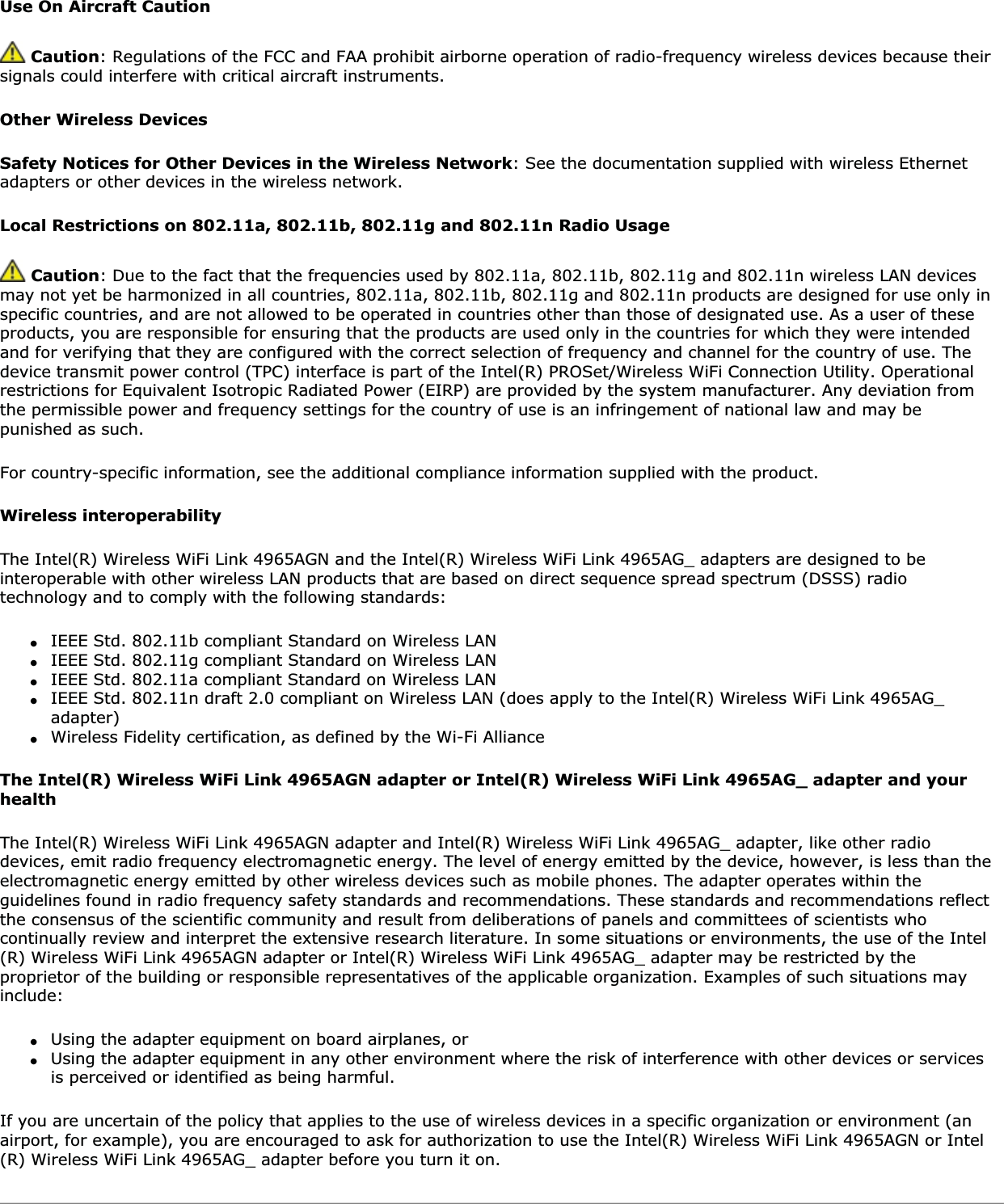 Use On Aircraft Caution Caution: Regulations of the FCC and FAA prohibit airborne operation of radio-frequency wireless devices because their signals could interfere with critical aircraft instruments.Other Wireless DevicesSafety Notices for Other Devices in the Wireless Network: See the documentation supplied with wireless Ethernet adapters or other devices in the wireless network.Local Restrictions on 802.11a, 802.11b, 802.11g and 802.11n Radio UsageCaution: Due to the fact that the frequencies used by 802.11a, 802.11b, 802.11g and 802.11n wireless LAN devices may not yet be harmonized in all countries, 802.11a, 802.11b, 802.11g and 802.11n products are designed for use only in specific countries, and are not allowed to be operated in countries other than those of designated use. As a user of these products, you are responsible for ensuring that the products are used only in the countries for which they were intended and for verifying that they are configured with the correct selection of frequency and channel for the country of use. The device transmit power control (TPC) interface is part of the Intel(R) PROSet/Wireless WiFi Connection Utility. Operational restrictions for Equivalent Isotropic Radiated Power (EIRP) are provided by the system manufacturer. Any deviation from the permissible power and frequency settings for the country of use is an infringement of national law and may be punished as such.For country-specific information, see the additional compliance information supplied with the product.Wireless interoperabilityThe Intel(R) Wireless WiFi Link 4965AGN and the Intel(R) Wireless WiFi Link 4965AG_ adapters are designed to be interoperable with other wireless LAN products that are based on direct sequence spread spectrum (DSSS) radio technology and to comply with the following standards:●IEEE Std. 802.11b compliant Standard on Wireless LAN●IEEE Std. 802.11g compliant Standard on Wireless LAN●IEEE Std. 802.11a compliant Standard on Wireless LAN●IEEE Std. 802.11n draft 2.0 compliant on Wireless LAN (does apply to the Intel(R) Wireless WiFi Link 4965AG_ adapter)●Wireless Fidelity certification, as defined by the Wi-Fi AllianceThe Intel(R) Wireless WiFi Link 4965AGN adapter or Intel(R) Wireless WiFi Link 4965AG_ adapter and your healthThe Intel(R) Wireless WiFi Link 4965AGN adapter and Intel(R) Wireless WiFi Link 4965AG_ adapter, like other radio devices, emit radio frequency electromagnetic energy. The level of energy emitted by the device, however, is less than the electromagnetic energy emitted by other wireless devices such as mobile phones. The adapter operates within the guidelines found in radio frequency safety standards and recommendations. These standards and recommendations reflect the consensus of the scientific community and result from deliberations of panels and committees of scientists who continually review and interpret the extensive research literature. In some situations or environments, the use of the Intel(R) Wireless WiFi Link 4965AGN adapter or Intel(R) Wireless WiFi Link 4965AG_ adapter may be restricted by the proprietor of the building or responsible representatives of the applicable organization. Examples of such situations may include:●Using the adapter equipment on board airplanes, or●Using the adapter equipment in any other environment where the risk of interference with other devices or services is perceived or identified as being harmful.If you are uncertain of the policy that applies to the use of wireless devices in a specific organization or environment (an airport, for example), you are encouraged to ask for authorization to use the Intel(R) Wireless WiFi Link 4965AGN or Intel(R) Wireless WiFi Link 4965AG_ adapter before you turn it on.