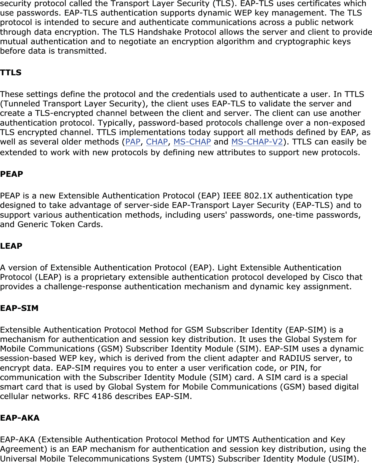 security protocol called the Transport Layer Security (TLS). EAP-TLS uses certificates which use passwords. EAP-TLS authentication supports dynamic WEP key management. The TLS protocol is intended to secure and authenticate communications across a public network through data encryption. The TLS Handshake Protocol allows the server and client to provide mutual authentication and to negotiate an encryption algorithm and cryptographic keys before data is transmitted.TTLSThese settings define the protocol and the credentials used to authenticate a user. In TTLS (Tunneled Transport Layer Security), the client uses EAP-TLS to validate the server and create a TLS-encrypted channel between the client and server. The client can use another authentication protocol. Typically, password-based protocols challenge over a non-exposed TLS encrypted channel. TTLS implementations today support all methods defined by EAP, as well as several older methods (PAP,CHAP,MS-CHAP and MS-CHAP-V2). TTLS can easily be extended to work with new protocols by defining new attributes to support new protocols.PEAPPEAP is a new Extensible Authentication Protocol (EAP) IEEE 802.1X authentication type designed to take advantage of server-side EAP-Transport Layer Security (EAP-TLS) and to support various authentication methods, including users&apos; passwords, one-time passwords, and Generic Token Cards.LEAPA version of Extensible Authentication Protocol (EAP). Light Extensible Authentication Protocol (LEAP) is a proprietary extensible authentication protocol developed by Cisco that provides a challenge-response authentication mechanism and dynamic key assignment.EAP-SIMExtensible Authentication Protocol Method for GSM Subscriber Identity (EAP-SIM) is a mechanism for authentication and session key distribution. It uses the Global System for Mobile Communications (GSM) Subscriber Identity Module (SIM). EAP-SIM uses a dynamic session-based WEP key, which is derived from the client adapter and RADIUS server, to encrypt data. EAP-SIM requires you to enter a user verification code, or PIN, for communication with the Subscriber Identity Module (SIM) card. A SIM card is a special smart card that is used by Global System for Mobile Communications (GSM) based digital cellular networks. RFC 4186 describes EAP-SIM.EAP-AKAEAP-AKA (Extensible Authentication Protocol Method for UMTS Authentication and Key Agreement) is an EAP mechanism for authentication and session key distribution, using the Universal Mobile Telecommunications System (UMTS) Subscriber Identity Module (USIM). 