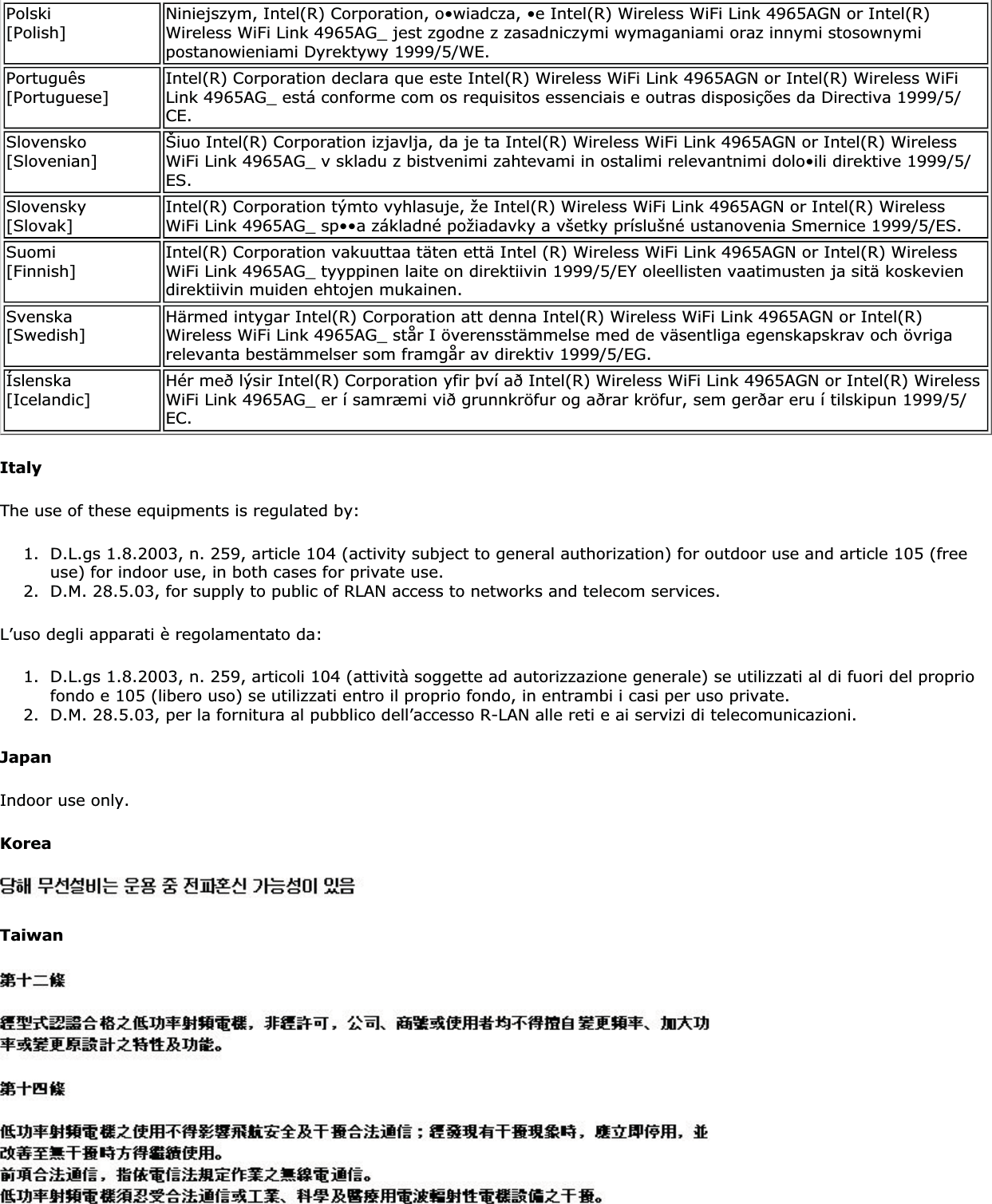 Polski[Polish] Niniejszym, Intel(R) Corporation, o•wiadcza, •e Intel(R) Wireless WiFi Link 4965AGN or Intel(R) Wireless WiFi Link 4965AG_ jest zgodne z zasadniczymi wymaganiami oraz innymi stosownymi postanowieniami Dyrektywy 1999/5/WE.Português[Portuguese] Intel(R) Corporation declara que este Intel(R) Wireless WiFi Link 4965AGN or Intel(R) Wireless WiFi Link 4965AG_ está conforme com os requisitos essenciais e outras disposições da Directiva 1999/5/CE.Slovensko[Slovenian] Šiuo Intel(R) Corporation izjavlja, da je ta Intel(R) Wireless WiFi Link 4965AGN or Intel(R) Wireless WiFi Link 4965AG_ v skladu z bistvenimi zahtevami in ostalimi relevantnimi dolo•ili direktive 1999/5/ES.Slovensky[Slovak] Intel(R) Corporation týmto vyhlasuje, že Intel(R) Wireless WiFi Link 4965AGN or Intel(R) Wireless WiFi Link 4965AG_ sp••a základné požiadavky a všetky príslušné ustanovenia Smernice 1999/5/ES.Suomi[Finnish] Intel(R) Corporation vakuuttaa täten että Intel (R) Wireless WiFi Link 4965AGN or Intel(R) Wireless WiFi Link 4965AG_ tyyppinen laite on direktiivin 1999/5/EY oleellisten vaatimusten ja sitä koskevien direktiivin muiden ehtojen mukainen.Svenska[Swedish] Härmed intygar Intel(R) Corporation att denna Intel(R) Wireless WiFi Link 4965AGN or Intel(R) Wireless WiFi Link 4965AG_ står I överensstämmelse med de väsentliga egenskapskrav och övriga relevanta bestämmelser som framgår av direktiv 1999/5/EG.Íslenska[Icelandic] Hér með lýsir Intel(R) Corporation yfir því að Intel(R) Wireless WiFi Link 4965AGN or Intel(R) Wireless WiFi Link 4965AG_ er í samræmi við grunnkröfur og aðrar kröfur, sem gerðar eru í tilskipun 1999/5/EC.ItalyThe use of these equipments is regulated by:1. D.L.gs 1.8.2003, n. 259, article 104 (activity subject to general authorization) for outdoor use and article 105 (free use) for indoor use, in both cases for private use.2. D.M. 28.5.03, for supply to public of RLAN access to networks and telecom services.L’uso degli apparati è regolamentato da:1. D.L.gs 1.8.2003, n. 259, articoli 104 (attività soggette ad autorizzazione generale) se utilizzati al di fuori del proprio fondo e 105 (libero uso) se utilizzati entro il proprio fondo, in entrambi i casi per uso private. 2. D.M. 28.5.03, per la fornitura al pubblico dell’accesso R-LAN alle reti e ai servizi di telecomunicazioni.JapanIndoor use only.KoreaTaiwan