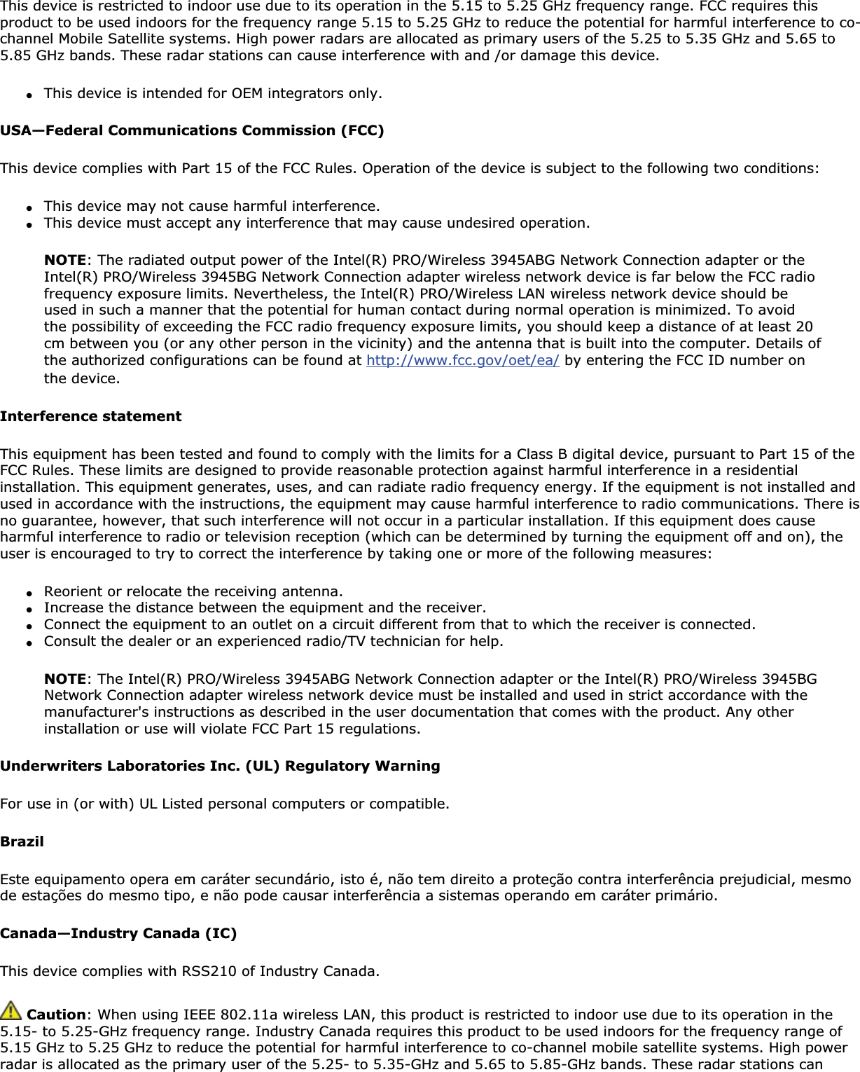 This device is restricted to indoor use due to its operation in the 5.15 to 5.25 GHz frequency range. FCC requires this product to be used indoors for the frequency range 5.15 to 5.25 GHz to reduce the potential for harmful interference to co-channel Mobile Satellite systems. High power radars are allocated as primary users of the 5.25 to 5.35 GHz and 5.65 to 5.85 GHz bands. These radar stations can cause interference with and /or damage this device.●This device is intended for OEM integrators only.USA—Federal Communications Commission (FCC)This device complies with Part 15 of the FCC Rules. Operation of the device is subject to the following two conditions:●This device may not cause harmful interference.●This device must accept any interference that may cause undesired operation.NOTE: The radiated output power of the Intel(R) PRO/Wireless 3945ABG Network Connection adapter or the Intel(R) PRO/Wireless 3945BG Network Connection adapter wireless network device is far below the FCC radio frequency exposure limits. Nevertheless, the Intel(R) PRO/Wireless LAN wireless network device should be used in such a manner that the potential for human contact during normal operation is minimized. To avoid the possibility of exceeding the FCC radio frequency exposure limits, you should keep a distance of at least 20 cm between you (or any other person in the vicinity) and the antenna that is built into the computer. Details of the authorized configurations can be found at http://www.fcc.gov/oet/ea/ by entering the FCC ID number on the device.Interference statementThis equipment has been tested and found to comply with the limits for a Class B digital device, pursuant to Part 15 of the FCC Rules. These limits are designed to provide reasonable protection against harmful interference in a residential installation. This equipment generates, uses, and can radiate radio frequency energy. If the equipment is not installed and used in accordance with the instructions, the equipment may cause harmful interference to radio communications. There is no guarantee, however, that such interference will not occur in a particular installation. If this equipment does cause harmful interference to radio or television reception (which can be determined by turning the equipment off and on), the user is encouraged to try to correct the interference by taking one or more of the following measures:●Reorient or relocate the receiving antenna.●Increase the distance between the equipment and the receiver.●Connect the equipment to an outlet on a circuit different from that to which the receiver is connected.●Consult the dealer or an experienced radio/TV technician for help.NOTE: The Intel(R) PRO/Wireless 3945ABG Network Connection adapter or the Intel(R) PRO/Wireless 3945BG Network Connection adapter wireless network device must be installed and used in strict accordance with the manufacturer&apos;s instructions as described in the user documentation that comes with the product. Any other installation or use will violate FCC Part 15 regulations.Underwriters Laboratories Inc. (UL) Regulatory WarningFor use in (or with) UL Listed personal computers or compatible. BrazilEste equipamento opera em caráter secundário, isto é, não tem direito a proteção contra interferência prejudicial, mesmo de estações do mesmo tipo, e não pode causar interferência a sistemas operando em caráter primário.Canada—Industry Canada (IC)This device complies with RSS210 of Industry Canada. Caution: When using IEEE 802.11a wireless LAN, this product is restricted to indoor use due to its operation in the 5.15- to 5.25-GHz frequency range. Industry Canada requires this product to be used indoors for the frequency range of 5.15 GHz to 5.25 GHz to reduce the potential for harmful interference to co-channel mobile satellite systems. High power radar is allocated as the primary user of the 5.25- to 5.35-GHz and 5.65 to 5.85-GHz bands. These radar stations can 