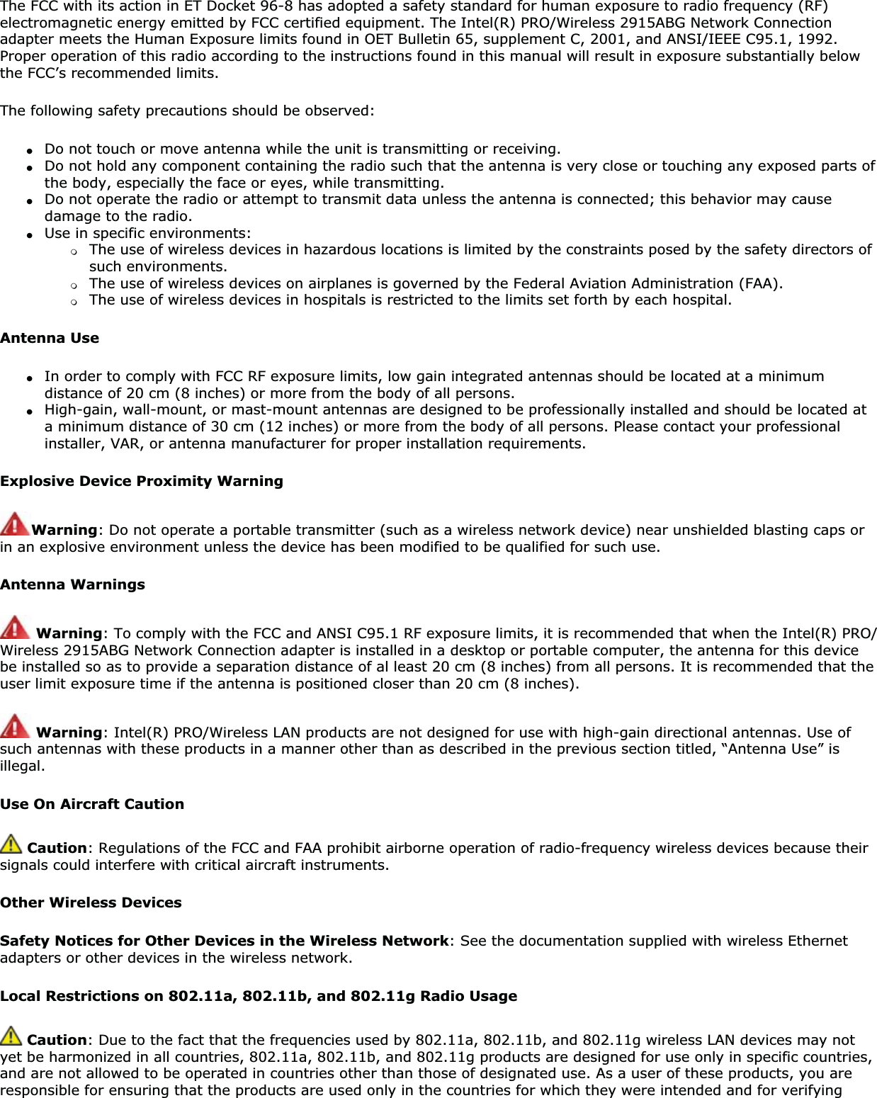 The FCC with its action in ET Docket 96-8 has adopted a safety standard for human exposure to radio frequency (RF) electromagnetic energy emitted by FCC certified equipment. The Intel(R) PRO/Wireless 2915ABG Network Connection adapter meets the Human Exposure limits found in OET Bulletin 65, supplement C, 2001, and ANSI/IEEE C95.1, 1992. Proper operation of this radio according to the instructions found in this manual will result in exposure substantially below the FCC’s recommended limits.The following safety precautions should be observed:●Do not touch or move antenna while the unit is transmitting or receiving.●Do not hold any component containing the radio such that the antenna is very close or touching any exposed parts of the body, especially the face or eyes, while transmitting.●Do not operate the radio or attempt to transmit data unless the antenna is connected; this behavior may cause damage to the radio.●Use in specific environments: ❍The use of wireless devices in hazardous locations is limited by the constraints posed by the safety directors of such environments.❍The use of wireless devices on airplanes is governed by the Federal Aviation Administration (FAA).❍The use of wireless devices in hospitals is restricted to the limits set forth by each hospital.Antenna Use●In order to comply with FCC RF exposure limits, low gain integrated antennas should be located at a minimum distance of 20 cm (8 inches) or more from the body of all persons.●High-gain, wall-mount, or mast-mount antennas are designed to be professionally installed and should be located at a minimum distance of 30 cm (12 inches) or more from the body of all persons. Please contact your professional installer, VAR, or antenna manufacturer for proper installation requirements.Explosive Device Proximity WarningWarning: Do not operate a portable transmitter (such as a wireless network device) near unshielded blasting caps or in an explosive environment unless the device has been modified to be qualified for such use.Antenna WarningsWarning: To comply with the FCC and ANSI C95.1 RF exposure limits, it is recommended that when the Intel(R) PRO/Wireless 2915ABG Network Connection adapter is installed in a desktop or portable computer, the antenna for this device be installed so as to provide a separation distance of al least 20 cm (8 inches) from all persons. It is recommended that the user limit exposure time if the antenna is positioned closer than 20 cm (8 inches).Warning: Intel(R) PRO/Wireless LAN products are not designed for use with high-gain directional antennas. Use of such antennas with these products in a manner other than as described in the previous section titled, “Antenna Use” is illegal.Use On Aircraft CautionCaution: Regulations of the FCC and FAA prohibit airborne operation of radio-frequency wireless devices because their signals could interfere with critical aircraft instruments.Other Wireless DevicesSafety Notices for Other Devices in the Wireless Network: See the documentation supplied with wireless Ethernet adapters or other devices in the wireless network.Local Restrictions on 802.11a, 802.11b, and 802.11g Radio Usage Caution: Due to the fact that the frequencies used by 802.11a, 802.11b, and 802.11g wireless LAN devices may not yet be harmonized in all countries, 802.11a, 802.11b, and 802.11g products are designed for use only in specific countries, and are not allowed to be operated in countries other than those of designated use. As a user of these products, you are responsible for ensuring that the products are used only in the countries for which they were intended and for verifying 