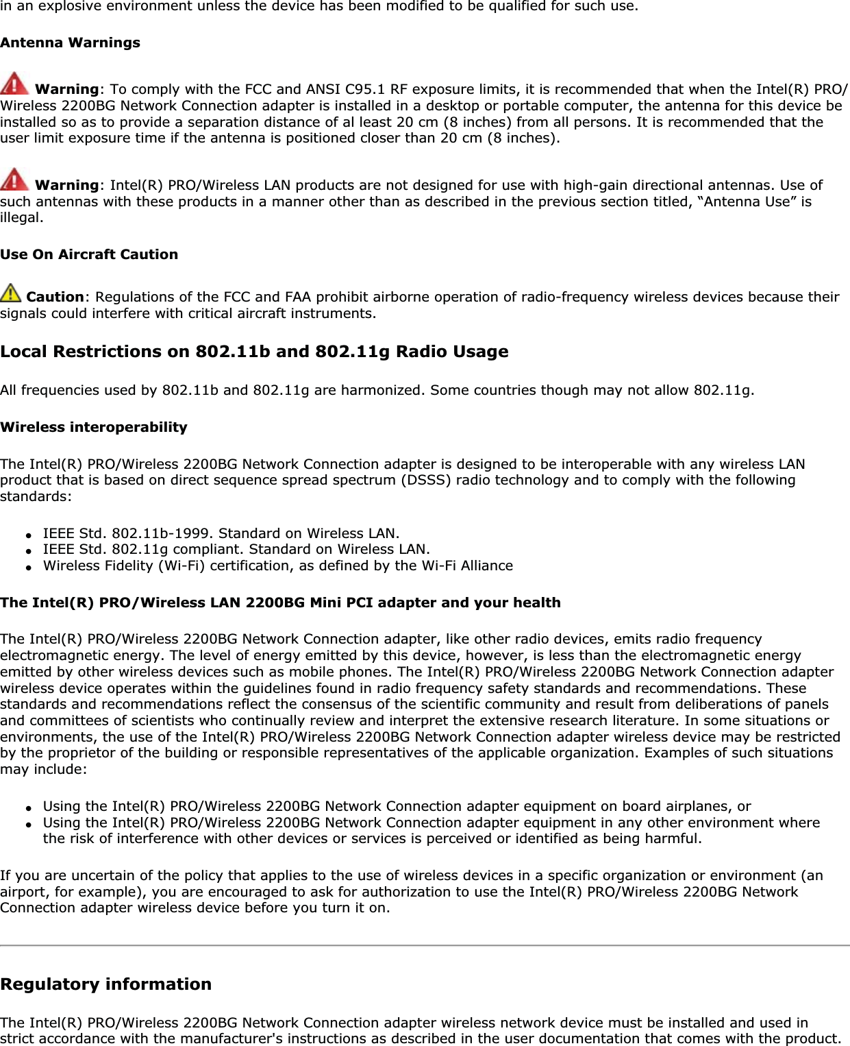 in an explosive environment unless the device has been modified to be qualified for such use.Antenna WarningsWarning: To comply with the FCC and ANSI C95.1 RF exposure limits, it is recommended that when the Intel(R) PRO/Wireless 2200BG Network Connection adapter is installed in a desktop or portable computer, the antenna for this device be installed so as to provide a separation distance of al least 20 cm (8 inches) from all persons. It is recommended that the user limit exposure time if the antenna is positioned closer than 20 cm (8 inches).Warning: Intel(R) PRO/Wireless LAN products are not designed for use with high-gain directional antennas. Use of such antennas with these products in a manner other than as described in the previous section titled, “Antenna Use” is illegal.Use On Aircraft CautionCaution: Regulations of the FCC and FAA prohibit airborne operation of radio-frequency wireless devices because their signals could interfere with critical aircraft instruments.Local Restrictions on 802.11b and 802.11g Radio UsageAll frequencies used by 802.11b and 802.11g are harmonized. Some countries though may not allow 802.11g.Wireless interoperabilityThe Intel(R) PRO/Wireless 2200BG Network Connection adapter is designed to be interoperable with any wireless LAN product that is based on direct sequence spread spectrum (DSSS) radio technology and to comply with the following standards:●IEEE Std. 802.11b-1999. Standard on Wireless LAN.●IEEE Std. 802.11g compliant. Standard on Wireless LAN.●Wireless Fidelity (Wi-Fi) certification, as defined by the Wi-Fi AllianceThe Intel(R) PRO/Wireless LAN 2200BG Mini PCI adapter and your healthThe Intel(R) PRO/Wireless 2200BG Network Connection adapter, like other radio devices, emits radio frequency electromagnetic energy. The level of energy emitted by this device, however, is less than the electromagnetic energy emitted by other wireless devices such as mobile phones. The Intel(R) PRO/Wireless 2200BG Network Connection adapter wireless device operates within the guidelines found in radio frequency safety standards and recommendations. These standards and recommendations reflect the consensus of the scientific community and result from deliberations of panels and committees of scientists who continually review and interpret the extensive research literature. In some situations or environments, the use of the Intel(R) PRO/Wireless 2200BG Network Connection adapter wireless device may be restricted by the proprietor of the building or responsible representatives of the applicable organization. Examples of such situations may include:●Using the Intel(R) PRO/Wireless 2200BG Network Connection adapter equipment on board airplanes, or●Using the Intel(R) PRO/Wireless 2200BG Network Connection adapter equipment in any other environment where the risk of interference with other devices or services is perceived or identified as being harmful.If you are uncertain of the policy that applies to the use of wireless devices in a specific organization or environment (an airport, for example), you are encouraged to ask for authorization to use the Intel(R) PRO/Wireless 2200BG Network Connection adapter wireless device before you turn it on.Regulatory informationThe Intel(R) PRO/Wireless 2200BG Network Connection adapter wireless network device must be installed and used in strict accordance with the manufacturer&apos;s instructions as described in the user documentation that comes with the product. 