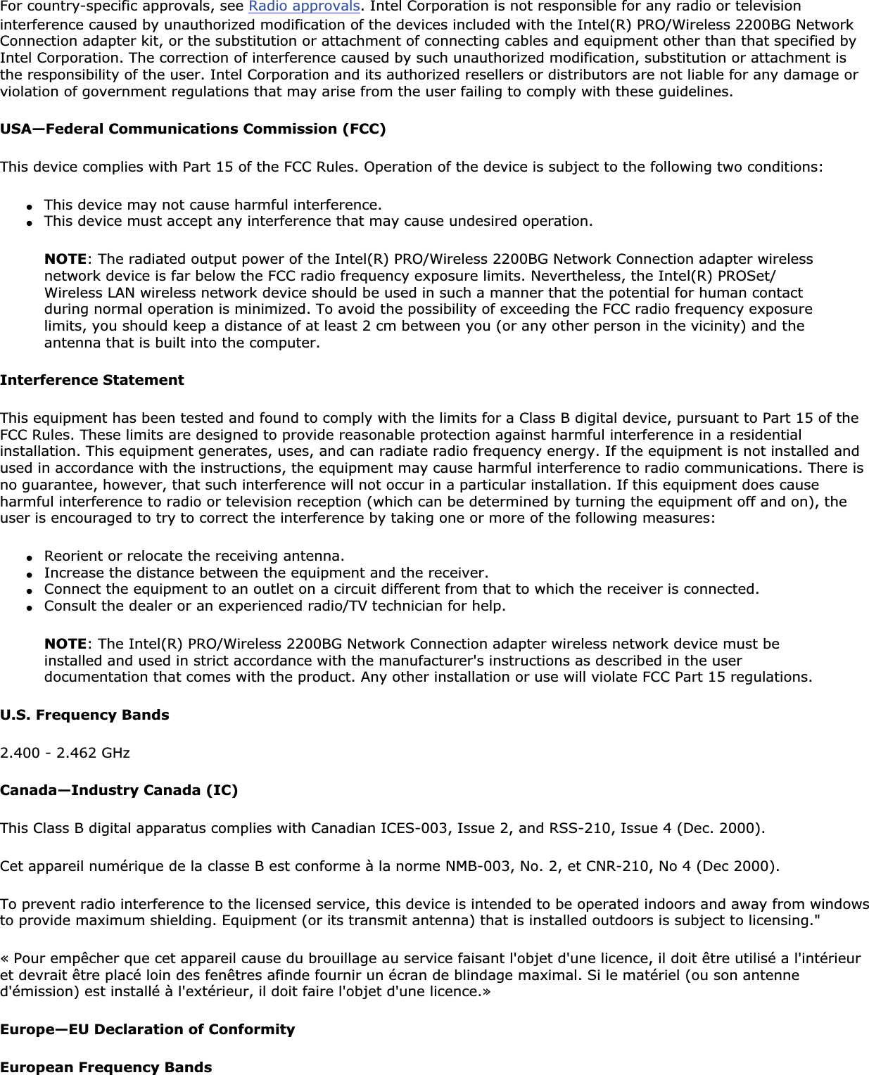 For country-specific approvals, see Radio approvals. Intel Corporation is not responsible for any radio or television interference caused by unauthorized modification of the devices included with the Intel(R) PRO/Wireless 2200BG Network Connection adapter kit, or the substitution or attachment of connecting cables and equipment other than that specified by Intel Corporation. The correction of interference caused by such unauthorized modification, substitution or attachment is the responsibility of the user. Intel Corporation and its authorized resellers or distributors are not liable for any damage or violation of government regulations that may arise from the user failing to comply with these guidelines.USA—Federal Communications Commission (FCC)This device complies with Part 15 of the FCC Rules. Operation of the device is subject to the following two conditions:●This device may not cause harmful interference.●This device must accept any interference that may cause undesired operation.NOTE: The radiated output power of the Intel(R) PRO/Wireless 2200BG Network Connection adapter wireless network device is far below the FCC radio frequency exposure limits. Nevertheless, the Intel(R) PROSet/Wireless LAN wireless network device should be used in such a manner that the potential for human contact during normal operation is minimized. To avoid the possibility of exceeding the FCC radio frequency exposure limits, you should keep a distance of at least 2 cm between you (or any other person in the vicinity) and the antenna that is built into the computer.Interference StatementThis equipment has been tested and found to comply with the limits for a Class B digital device, pursuant to Part 15 of the FCC Rules. These limits are designed to provide reasonable protection against harmful interference in a residential installation. This equipment generates, uses, and can radiate radio frequency energy. If the equipment is not installed and used in accordance with the instructions, the equipment may cause harmful interference to radio communications. There is no guarantee, however, that such interference will not occur in a particular installation. If this equipment does cause harmful interference to radio or television reception (which can be determined by turning the equipment off and on), the user is encouraged to try to correct the interference by taking one or more of the following measures:●Reorient or relocate the receiving antenna.●Increase the distance between the equipment and the receiver.●Connect the equipment to an outlet on a circuit different from that to which the receiver is connected.●Consult the dealer or an experienced radio/TV technician for help.NOTE: The Intel(R) PRO/Wireless 2200BG Network Connection adapter wireless network device must be installed and used in strict accordance with the manufacturer&apos;s instructions as described in the user documentation that comes with the product. Any other installation or use will violate FCC Part 15 regulations.U.S. Frequency Bands2.400 - 2.462 GHzCanada—Industry Canada (IC)This Class B digital apparatus complies with Canadian ICES-003, Issue 2, and RSS-210, Issue 4 (Dec. 2000).Cet appareil numérique de la classe B est conforme à la norme NMB-003, No. 2, et CNR-210, No 4 (Dec 2000).To prevent radio interference to the licensed service, this device is intended to be operated indoors and away from windows to provide maximum shielding. Equipment (or its transmit antenna) that is installed outdoors is subject to licensing.&quot;« Pour empêcher que cet appareil cause du brouillage au service faisant l&apos;objet d&apos;une licence, il doit être utilisé a l&apos;intérieuret devrait être placé loin des fenêtres afinde fournir un écran de blindage maximal. Si le matériel (ou son antenne d&apos;émission) est installé à l&apos;extérieur, il doit faire l&apos;objet d&apos;une licence.»Europe—EU Declaration of ConformityEuropean Frequency Bands