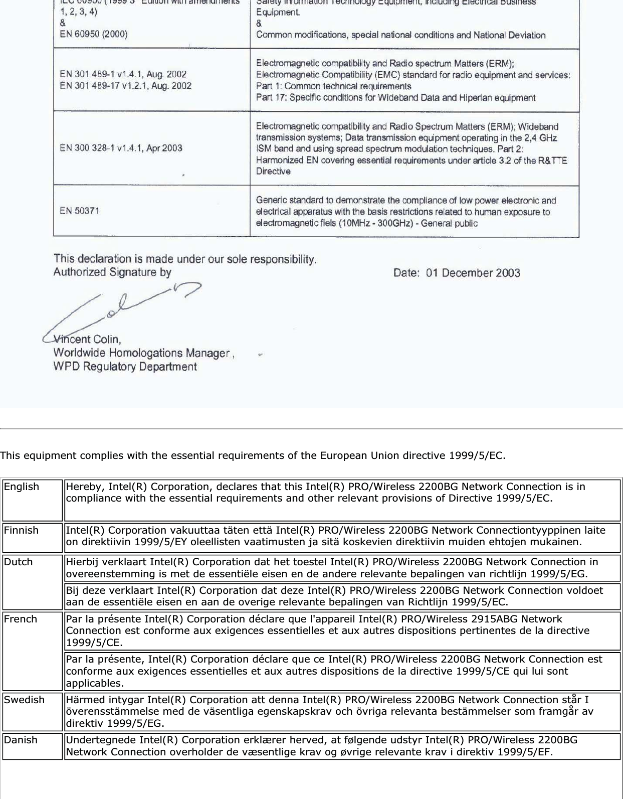 This equipment complies with the essential requirements of the European Union directive 1999/5/EC.English Hereby, Intel(R) Corporation, declares that this Intel(R) PRO/Wireless 2200BG Network Connection is in compliance with the essential requirements and other relevant provisions of Directive 1999/5/EC.Finnish Intel(R) Corporation vakuuttaa täten että Intel(R) PRO/Wireless 2200BG Network Connectiontyyppinen laite on direktiivin 1999/5/EY oleellisten vaatimusten ja sitä koskevien direktiivin muiden ehtojen mukainen. Dutch Hierbij verklaart Intel(R) Corporation dat het toestel Intel(R) PRO/Wireless 2200BG Network Connection in overeenstemming is met de essentiële eisen en de andere relevante bepalingen van richtlijn 1999/5/EG. Bij deze verklaart Intel(R) Corporation dat deze Intel(R) PRO/Wireless 2200BG Network Connection voldoet aan de essentiële eisen en aan de overige relevante bepalingen van Richtlijn 1999/5/EC.French Par la présente Intel(R) Corporation déclare que l&apos;appareil Intel(R) PRO/Wireless 2915ABG Network Connection est conforme aux exigences essentielles et aux autres dispositions pertinentes de la directive 1999/5/CE.Par la présente, Intel(R) Corporation déclare que ce Intel(R) PRO/Wireless 2200BG Network Connection est conforme aux exigences essentielles et aux autres dispositions de la directive 1999/5/CE qui lui sont applicables.Swedish Härmed intygar Intel(R) Corporation att denna Intel(R) PRO/Wireless 2200BG Network Connection står I överensstämmelse med de väsentliga egenskapskrav och övriga relevanta bestämmelser som framgår av direktiv 1999/5/EG. Danish Undertegnede Intel(R) Corporation erklærer herved, at følgende udstyr Intel(R) PRO/Wireless 2200BG Network Connection overholder de væsentlige krav og øvrige relevante krav i direktiv 1999/5/EF.