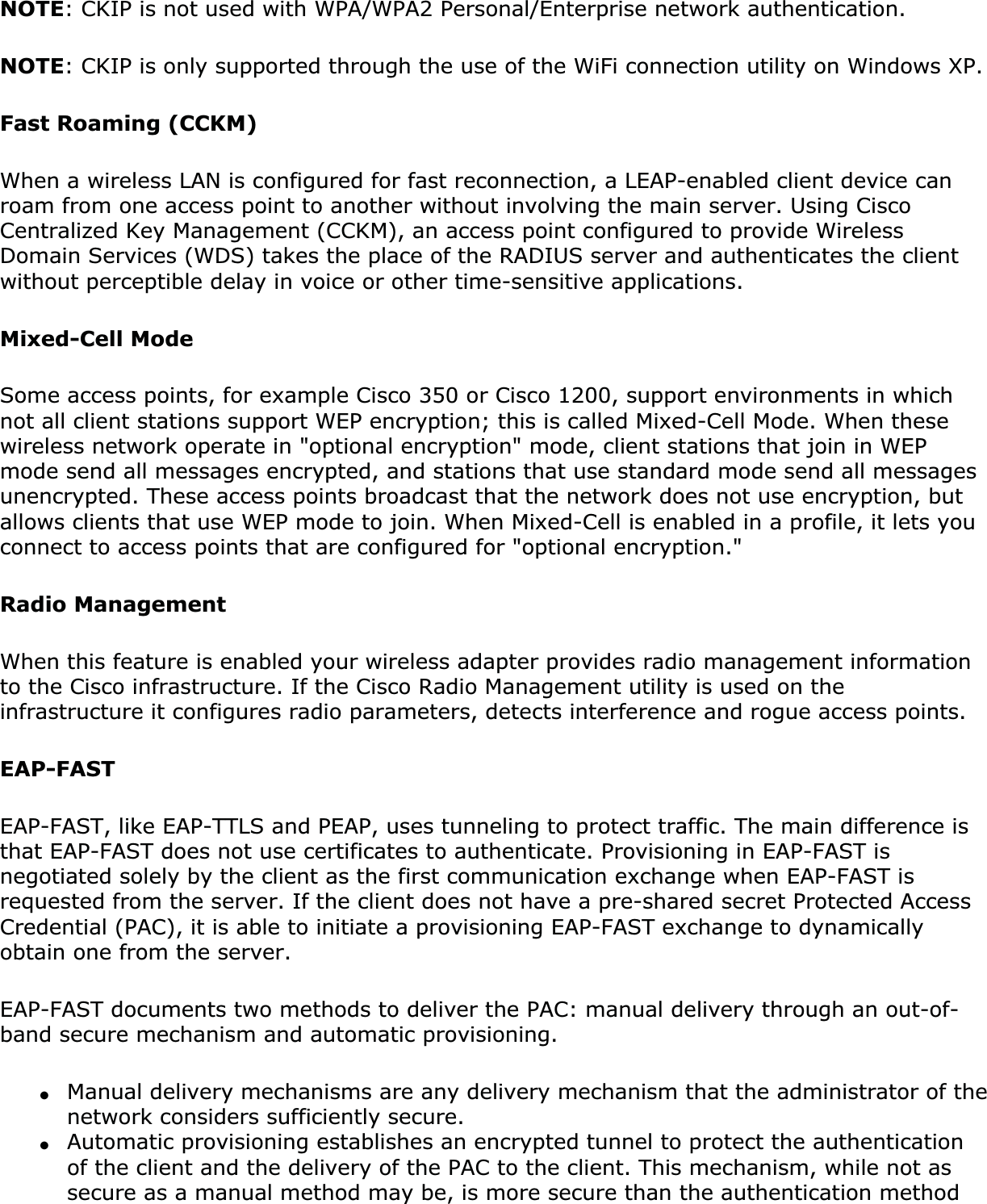 NOTE: CKIP is not used with WPA/WPA2 Personal/Enterprise network authentication. NOTE: CKIP is only supported through the use of the WiFi connection utility on Windows XP. Fast Roaming (CCKM)When a wireless LAN is configured for fast reconnection, a LEAP-enabled client device can roam from one access point to another without involving the main server. Using Cisco Centralized Key Management (CCKM), an access point configured to provide Wireless Domain Services (WDS) takes the place of the RADIUS server and authenticates the client without perceptible delay in voice or other time-sensitive applications.Mixed-Cell ModeSome access points, for example Cisco 350 or Cisco 1200, support environments in which not all client stations support WEP encryption; this is called Mixed-Cell Mode. When these wireless network operate in &quot;optional encryption&quot; mode, client stations that join in WEP mode send all messages encrypted, and stations that use standard mode send all messages unencrypted. These access points broadcast that the network does not use encryption, but allows clients that use WEP mode to join. When Mixed-Cell is enabled in a profile, it lets you connect to access points that are configured for &quot;optional encryption.&quot; Radio ManagementWhen this feature is enabled your wireless adapter provides radio management information to the Cisco infrastructure. If the Cisco Radio Management utility is used on the infrastructure it configures radio parameters, detects interference and rogue access points.EAP-FASTEAP-FAST, like EAP-TTLS and PEAP, uses tunneling to protect traffic. The main difference is that EAP-FAST does not use certificates to authenticate. Provisioning in EAP-FAST is negotiated solely by the client as the first communication exchange when EAP-FAST is requested from the server. If the client does not have a pre-shared secret Protected Access Credential (PAC), it is able to initiate a provisioning EAP-FAST exchange to dynamically obtain one from the server.EAP-FAST documents two methods to deliver the PAC: manual delivery through an out-of-band secure mechanism and automatic provisioning.●Manual delivery mechanisms are any delivery mechanism that the administrator of the network considers sufficiently secure.●Automatic provisioning establishes an encrypted tunnel to protect the authentication of the client and the delivery of the PAC to the client. This mechanism, while not as secure as a manual method may be, is more secure than the authentication method 