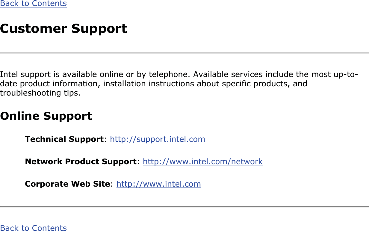 Back to ContentsCustomer SupportIntel support is available online or by telephone. Available services include the most up-to-date product information, installation instructions about specific products, and troubleshooting tips.Online SupportTechnical Support:http://support.intel.comNetwork Product Support:http://www.intel.com/networkCorporate Web Site:http://www.intel.comBack to Contents