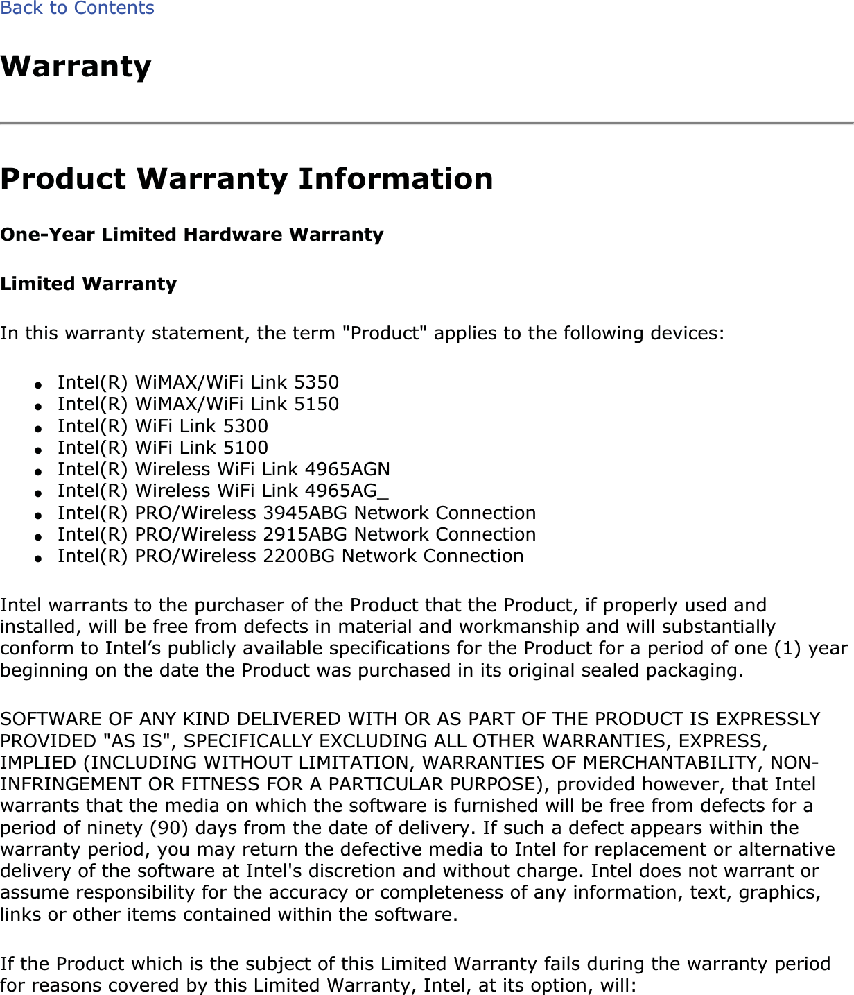 Back to ContentsWarrantyProduct Warranty InformationOne-Year Limited Hardware WarrantyLimited WarrantyIn this warranty statement, the term &quot;Product&quot; applies to the following devices:●Intel(R) WiMAX/WiFi Link 5350●Intel(R) WiMAX/WiFi Link 5150●Intel(R) WiFi Link 5300●Intel(R) WiFi Link 5100 ●Intel(R) Wireless WiFi Link 4965AGN●Intel(R) Wireless WiFi Link 4965AG_●Intel(R) PRO/Wireless 3945ABG Network Connection●Intel(R) PRO/Wireless 2915ABG Network Connection●Intel(R) PRO/Wireless 2200BG Network ConnectionIntel warrants to the purchaser of the Product that the Product, if properly used and installed, will be free from defects in material and workmanship and will substantially conform to Intel’s publicly available specifications for the Product for a period of one (1) year beginning on the date the Product was purchased in its original sealed packaging.SOFTWARE OF ANY KIND DELIVERED WITH OR AS PART OF THE PRODUCT IS EXPRESSLY PROVIDED &quot;AS IS&quot;, SPECIFICALLY EXCLUDING ALL OTHER WARRANTIES, EXPRESS, IMPLIED (INCLUDING WITHOUT LIMITATION, WARRANTIES OF MERCHANTABILITY, NON-INFRINGEMENT OR FITNESS FOR A PARTICULAR PURPOSE), provided however, that Intel warrants that the media on which the software is furnished will be free from defects for a period of ninety (90) days from the date of delivery. If such a defect appears within the warranty period, you may return the defective media to Intel for replacement or alternative delivery of the software at Intel&apos;s discretion and without charge. Intel does not warrant or assume responsibility for the accuracy or completeness of any information, text, graphics, links or other items contained within the software.If the Product which is the subject of this Limited Warranty fails during the warranty period for reasons covered by this Limited Warranty, Intel, at its option, will: