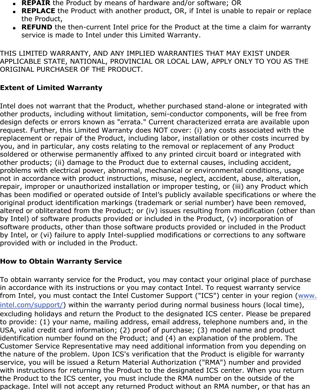 ●REPAIR the Product by means of hardware and/or software; OR●REPLACE the Product with another product, OR, if Intel is unable to repair or replace the Product,●REFUND the then-current Intel price for the Product at the time a claim for warranty service is made to Intel under this Limited Warranty.THIS LIMITED WARRANTY, AND ANY IMPLIED WARRANTIES THAT MAY EXIST UNDER APPLICABLE STATE, NATIONAL, PROVINCIAL OR LOCAL LAW, APPLY ONLY TO YOU AS THE ORIGINAL PURCHASER OF THE PRODUCT.Extent of Limited WarrantyIntel does not warrant that the Product, whether purchased stand-alone or integrated with other products, including without limitation, semi-conductor components, will be free from design defects or errors known as &quot;errata.&quot; Current characterized errata are available upon request. Further, this Limited Warranty does NOT cover: (i) any costs associated with the replacement or repair of the Product, including labor, installation or other costs incurred by you, and in particular, any costs relating to the removal or replacement of any Product soldered or otherwise permanently affixed to any printed circuit board or integrated with other products; (ii) damage to the Product due to external causes, including accident, problems with electrical power, abnormal, mechanical or environmental conditions, usage not in accordance with product instructions, misuse, neglect, accident, abuse, alteration, repair, improper or unauthorized installation or improper testing, or (iii) any Product which has been modified or operated outside of Intel’s publicly available specifications or where the original product identification markings (trademark or serial number) have been removed, altered or obliterated from the Product; or (iv) issues resulting from modification (other than by Intel) of software products provided or included in the Product, (v) incorporation of software products, other than those software products provided or included in the Product by Intel, or (vi) failure to apply Intel-supplied modifications or corrections to any software provided with or included in the Product.How to Obtain Warranty ServiceTo obtain warranty service for the Product, you may contact your original place of purchase in accordance with its instructions or you may contact Intel. To request warranty service from Intel, you must contact the Intel Customer Support (&quot;ICS&quot;) center in your region (www.intel.com/support/) within the warranty period during normal business hours (local time), excluding holidays and return the Product to the designated ICS center. Please be prepared to provide: (1) your name, mailing address, email address, telephone numbers and, in the USA, valid credit card information; (2) proof of purchase; (3) model name and product identification number found on the Product; and (4) an explanation of the problem. The Customer Service Representative may need additional information from you depending on the nature of the problem. Upon ICS&apos;s verification that the Product is eligible for warranty service, you will be issued a Return Material Authorization (&quot;RMA&quot;) number and provided with instructions for returning the Product to the designated ICS center. When you return the Product to the ICS center, you must include the RMA number on the outside of the package. Intel will not accept any returned Product without an RMA number, or that has an 