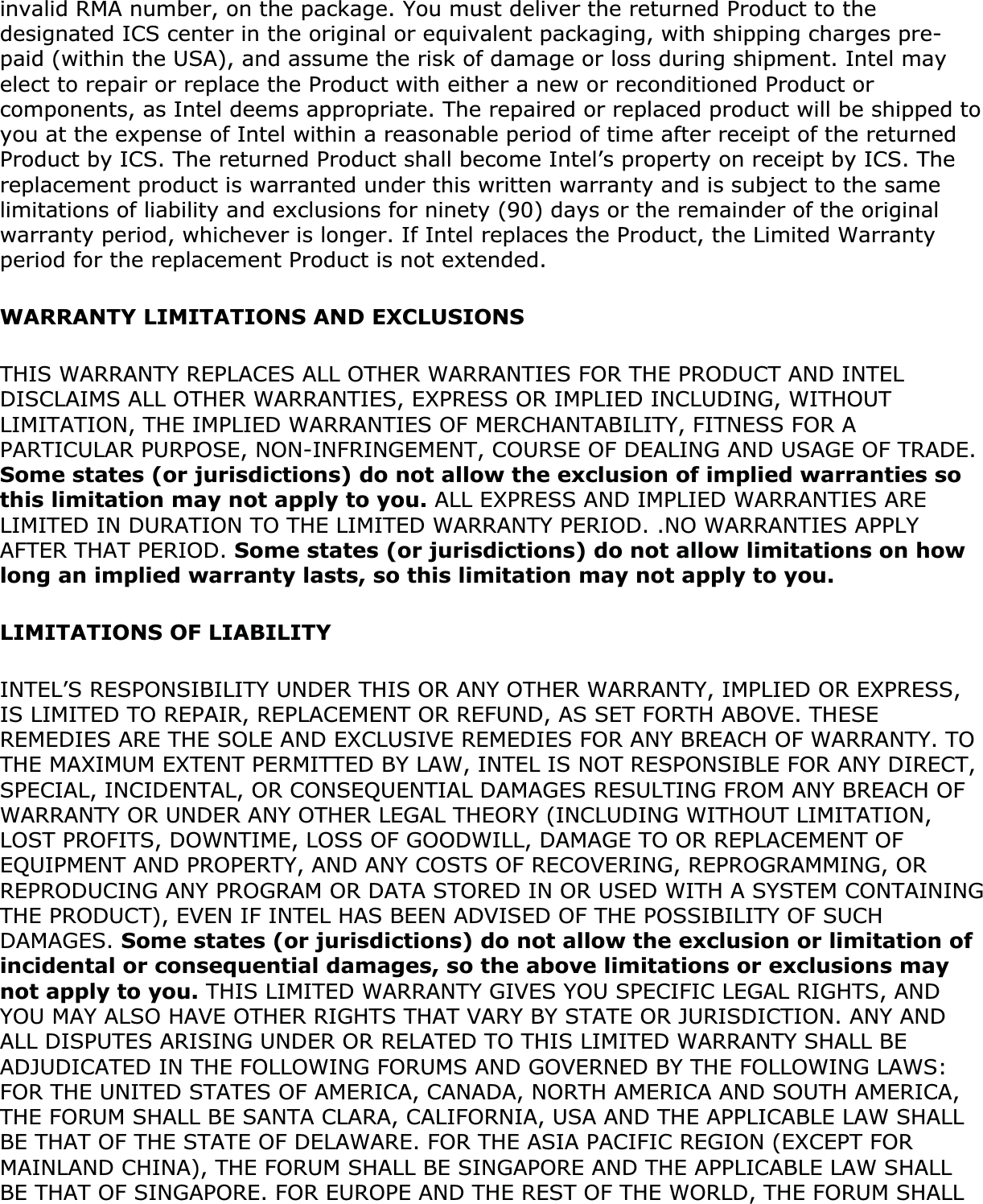 invalid RMA number, on the package. You must deliver the returned Product to the designated ICS center in the original or equivalent packaging, with shipping charges pre-paid (within the USA), and assume the risk of damage or loss during shipment. Intel may elect to repair or replace the Product with either a new or reconditioned Product or components, as Intel deems appropriate. The repaired or replaced product will be shipped to you at the expense of Intel within a reasonable period of time after receipt of the returned Product by ICS. The returned Product shall become Intel’s property on receipt by ICS. The replacement product is warranted under this written warranty and is subject to the same limitations of liability and exclusions for ninety (90) days or the remainder of the original warranty period, whichever is longer. If Intel replaces the Product, the Limited Warranty period for the replacement Product is not extended.WARRANTY LIMITATIONS AND EXCLUSIONSTHIS WARRANTY REPLACES ALL OTHER WARRANTIES FOR THE PRODUCT AND INTEL DISCLAIMS ALL OTHER WARRANTIES, EXPRESS OR IMPLIED INCLUDING, WITHOUT LIMITATION, THE IMPLIED WARRANTIES OF MERCHANTABILITY, FITNESS FOR A PARTICULAR PURPOSE, NON-INFRINGEMENT, COURSE OF DEALING AND USAGE OF TRADE. Some states (or jurisdictions) do not allow the exclusion of implied warranties so this limitation may not apply to you. ALL EXPRESS AND IMPLIED WARRANTIES ARE LIMITED IN DURATION TO THE LIMITED WARRANTY PERIOD. .NO WARRANTIES APPLY AFTER THAT PERIOD. Some states (or jurisdictions) do not allow limitations on how long an implied warranty lasts, so this limitation may not apply to you.LIMITATIONS OF LIABILITYINTEL’S RESPONSIBILITY UNDER THIS OR ANY OTHER WARRANTY, IMPLIED OR EXPRESS, IS LIMITED TO REPAIR, REPLACEMENT OR REFUND, AS SET FORTH ABOVE. THESE REMEDIES ARE THE SOLE AND EXCLUSIVE REMEDIES FOR ANY BREACH OF WARRANTY. TO THE MAXIMUM EXTENT PERMITTED BY LAW, INTEL IS NOT RESPONSIBLE FOR ANY DIRECT, SPECIAL, INCIDENTAL, OR CONSEQUENTIAL DAMAGES RESULTING FROM ANY BREACH OF WARRANTY OR UNDER ANY OTHER LEGAL THEORY (INCLUDING WITHOUT LIMITATION, LOST PROFITS, DOWNTIME, LOSS OF GOODWILL, DAMAGE TO OR REPLACEMENT OF EQUIPMENT AND PROPERTY, AND ANY COSTS OF RECOVERING, REPROGRAMMING, OR REPRODUCING ANY PROGRAM OR DATA STORED IN OR USED WITH A SYSTEM CONTAINING THE PRODUCT), EVEN IF INTEL HAS BEEN ADVISED OF THE POSSIBILITY OF SUCH DAMAGES. Some states (or jurisdictions) do not allow the exclusion or limitation of incidental or consequential damages, so the above limitations or exclusions may not apply to you. THIS LIMITED WARRANTY GIVES YOU SPECIFIC LEGAL RIGHTS, AND YOU MAY ALSO HAVE OTHER RIGHTS THAT VARY BY STATE OR JURISDICTION. ANY AND ALL DISPUTES ARISING UNDER OR RELATED TO THIS LIMITED WARRANTY SHALL BE ADJUDICATED IN THE FOLLOWING FORUMS AND GOVERNED BY THE FOLLOWING LAWS: FOR THE UNITED STATES OF AMERICA, CANADA, NORTH AMERICA AND SOUTH AMERICA, THE FORUM SHALL BE SANTA CLARA, CALIFORNIA, USA AND THE APPLICABLE LAW SHALL BE THAT OF THE STATE OF DELAWARE. FOR THE ASIA PACIFIC REGION (EXCEPT FOR MAINLAND CHINA), THE FORUM SHALL BE SINGAPORE AND THE APPLICABLE LAW SHALL BE THAT OF SINGAPORE. FOR EUROPE AND THE REST OF THE WORLD, THE FORUM SHALL 
