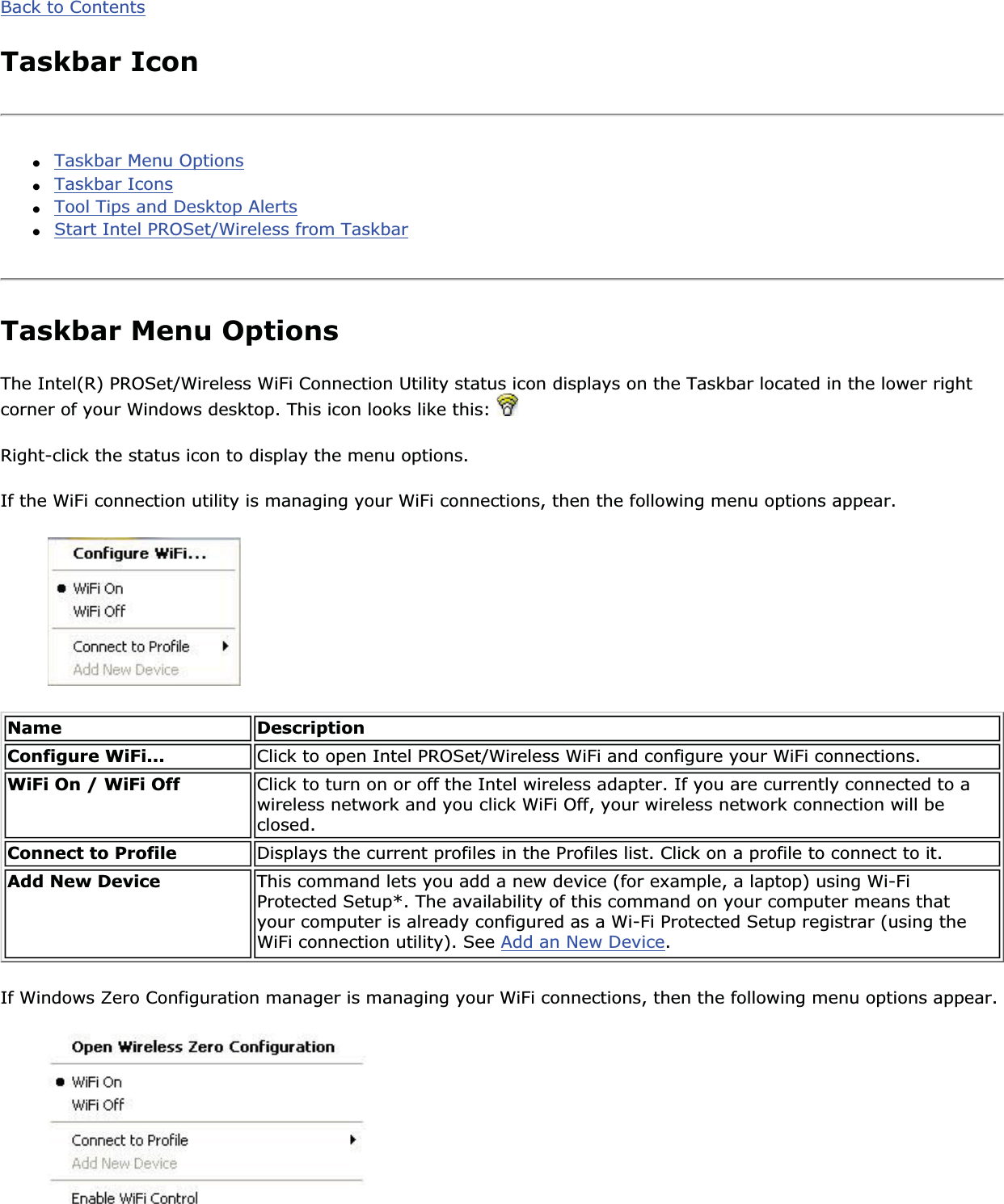 Back to ContentsTaskbar Icon●Taskbar Menu Options●Taskbar Icons●Tool Tips and Desktop Alerts●Start Intel PROSet/Wireless from TaskbarTaskbar Menu OptionsThe Intel(R) PROSet/Wireless WiFi Connection Utility status icon displays on the Taskbar located in the lower right corner of your Windows desktop. This icon looks like this: Right-click the status icon to display the menu options.If the WiFi connection utility is managing your WiFi connections, then the following menu options appear. Name DescriptionConfigure WiFi... Click to open Intel PROSet/Wireless WiFi and configure your WiFi connections.WiFi On / WiFi Off Click to turn on or off the Intel wireless adapter. If you are currently connected to a wireless network and you click WiFi Off, your wireless network connection will be closed.Connect to Profile Displays the current profiles in the Profiles list. Click on a profile to connect to it.Add New Device  This command lets you add a new device (for example, a laptop) using Wi-Fi Protected Setup*. The availability of this command on your computer means that your computer is already configured as a Wi-Fi Protected Setup registrar (using the WiFi connection utility). See Add an New Device.If Windows Zero Configuration manager is managing your WiFi connections, then the following menu options appear. 