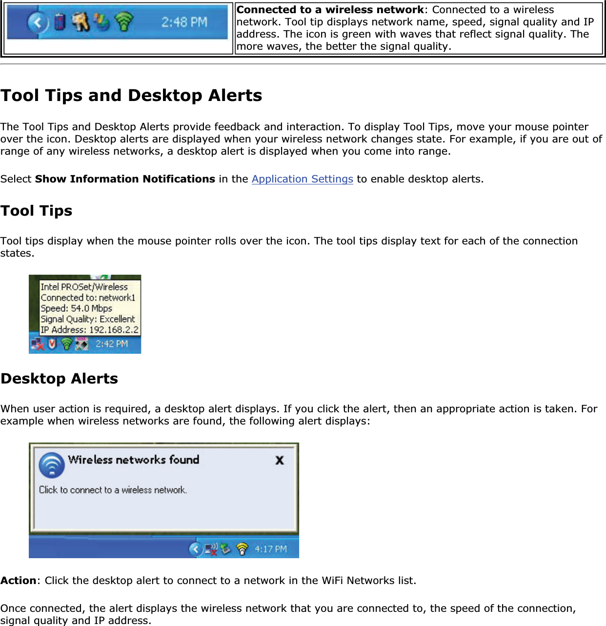 Connected to a wireless network: Connected to a wireless network. Tool tip displays network name, speed, signal quality and IP address. The icon is green with waves that reflect signal quality. The more waves, the better the signal quality.Tool Tips and Desktop AlertsThe Tool Tips and Desktop Alerts provide feedback and interaction. To display Tool Tips, move your mouse pointer over the icon. Desktop alerts are displayed when your wireless network changes state. For example, if you are out of range of any wireless networks, a desktop alert is displayed when you come into range. Select Show Information Notifications in the Application Settings to enable desktop alerts. Tool TipsTool tips display when the mouse pointer rolls over the icon. The tool tips display text for each of the connection states.Desktop Alerts When user action is required, a desktop alert displays. If you click the alert, then an appropriate action is taken. For example when wireless networks are found, the following alert displays: Action: Click the desktop alert to connect to a network in the WiFi Networks list. Once connected, the alert displays the wireless network that you are connected to, the speed of the connection, signal quality and IP address. 