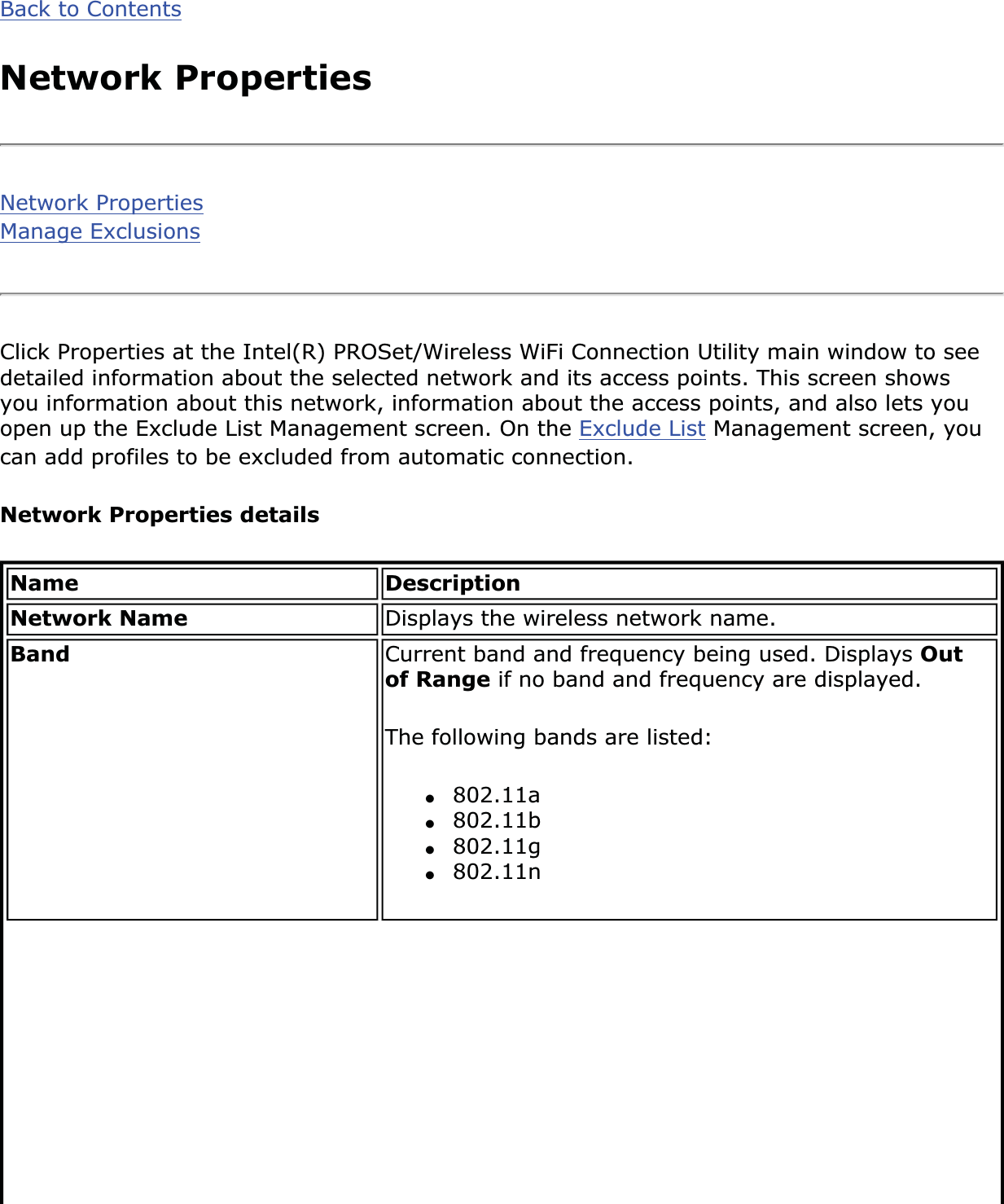 Back to ContentsNetwork PropertiesNetwork PropertiesManage ExclusionsClick Properties at the Intel(R) PROSet/Wireless WiFi Connection Utility main window to see detailed information about the selected network and its access points. This screen shows you information about this network, information about the access points, and also lets you open up the Exclude List Management screen. On the Exclude List Management screen, you can add profiles to be excluded from automatic connection.Network Properties detailsName DescriptionNetwork Name Displays the wireless network name.Band Current band and frequency being used. Displays Outof Range if no band and frequency are displayed. The following bands are listed: ●802.11a●802.11b●802.11g●802.11n