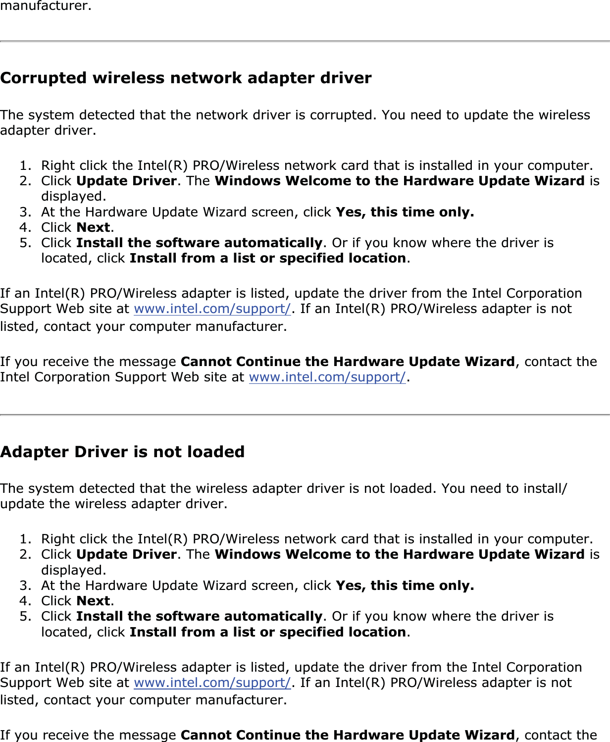 manufacturer.Corrupted wireless network adapter driverThe system detected that the network driver is corrupted. You need to update the wireless adapter driver.1. Right click the Intel(R) PRO/Wireless network card that is installed in your computer.2. Click Update Driver. The Windows Welcome to the Hardware Update Wizard is displayed.3. At the Hardware Update Wizard screen, click Yes, this time only.4. Click Next.5. Click Install the software automatically. Or if you know where the driver is located, click Install from a list or specified location.If an Intel(R) PRO/Wireless adapter is listed, update the driver from the Intel Corporation Support Web site at www.intel.com/support/. If an Intel(R) PRO/Wireless adapter is not listed, contact your computer manufacturer.If you receive the message Cannot Continue the Hardware Update Wizard, contact the Intel Corporation Support Web site at www.intel.com/support/.Adapter Driver is not loadedThe system detected that the wireless adapter driver is not loaded. You need to install/update the wireless adapter driver.1. Right click the Intel(R) PRO/Wireless network card that is installed in your computer.2. Click Update Driver. The Windows Welcome to the Hardware Update Wizard is displayed.3. At the Hardware Update Wizard screen, click Yes, this time only.4. Click Next.5. Click Install the software automatically. Or if you know where the driver is located, click Install from a list or specified location.If an Intel(R) PRO/Wireless adapter is listed, update the driver from the Intel Corporation Support Web site at www.intel.com/support/. If an Intel(R) PRO/Wireless adapter is not listed, contact your computer manufacturer.If you receive the message Cannot Continue the Hardware Update Wizard, contact the 