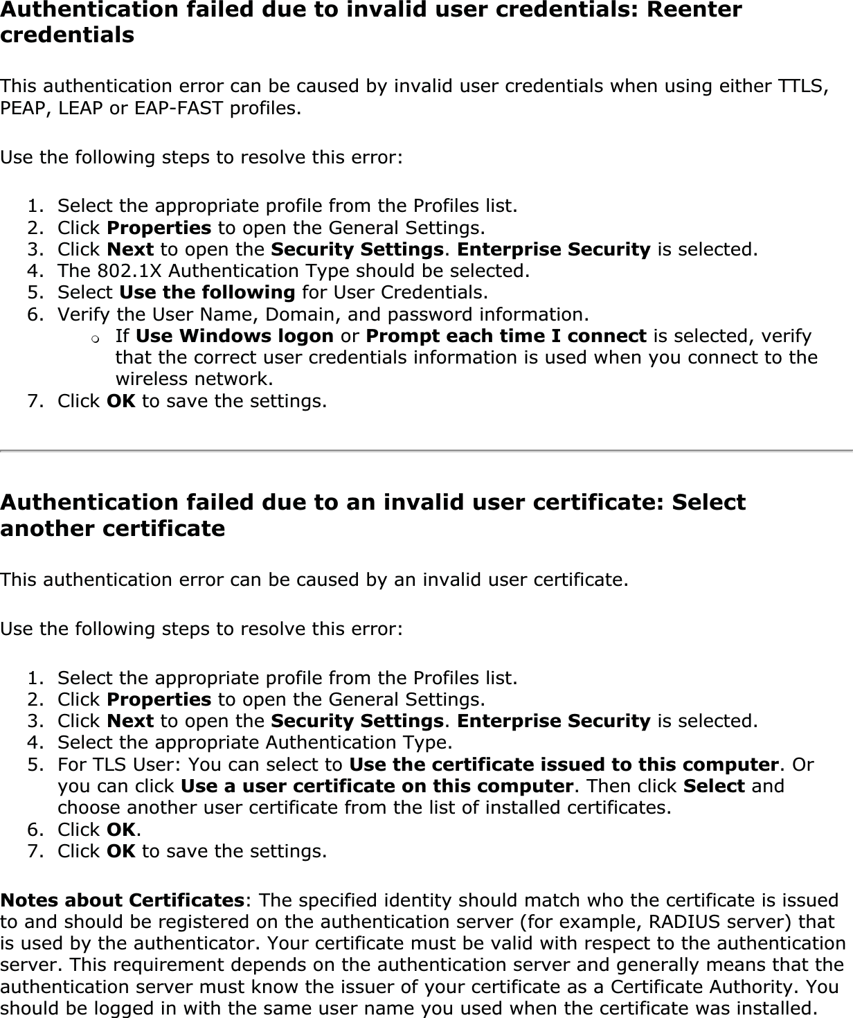 Authentication failed due to invalid user credentials: Reenter credentialsThis authentication error can be caused by invalid user credentials when using either TTLS, PEAP, LEAP or EAP-FAST profiles.Use the following steps to resolve this error:1. Select the appropriate profile from the Profiles list.2. Click Properties to open the General Settings. 3. Click Next to open the Security Settings.Enterprise Security is selected. 4. The 802.1X Authentication Type should be selected.5. Select Use the following for User Credentials.6. Verify the User Name, Domain, and password information.❍If Use Windows logon or Prompt each time I connect is selected, verify that the correct user credentials information is used when you connect to the wireless network.7. Click OK to save the settings.Authentication failed due to an invalid user certificate: Select another certificateThis authentication error can be caused by an invalid user certificate. Use the following steps to resolve this error:1. Select the appropriate profile from the Profiles list.2. Click Properties to open the General Settings.3. Click Next to open the Security Settings.Enterprise Security is selected.4. Select the appropriate Authentication Type.5. For TLS User: You can select to Use the certificate issued to this computer. Or you can click Use a user certificate on this computer. Then click Select and choose another user certificate from the list of installed certificates.6. Click OK.7. Click OK to save the settings.Notes about Certificates: The specified identity should match who the certificate is issued to and should be registered on the authentication server (for example, RADIUS server) that is used by the authenticator. Your certificate must be valid with respect to the authentication server. This requirement depends on the authentication server and generally means that the authentication server must know the issuer of your certificate as a Certificate Authority. You should be logged in with the same user name you used when the certificate was installed.