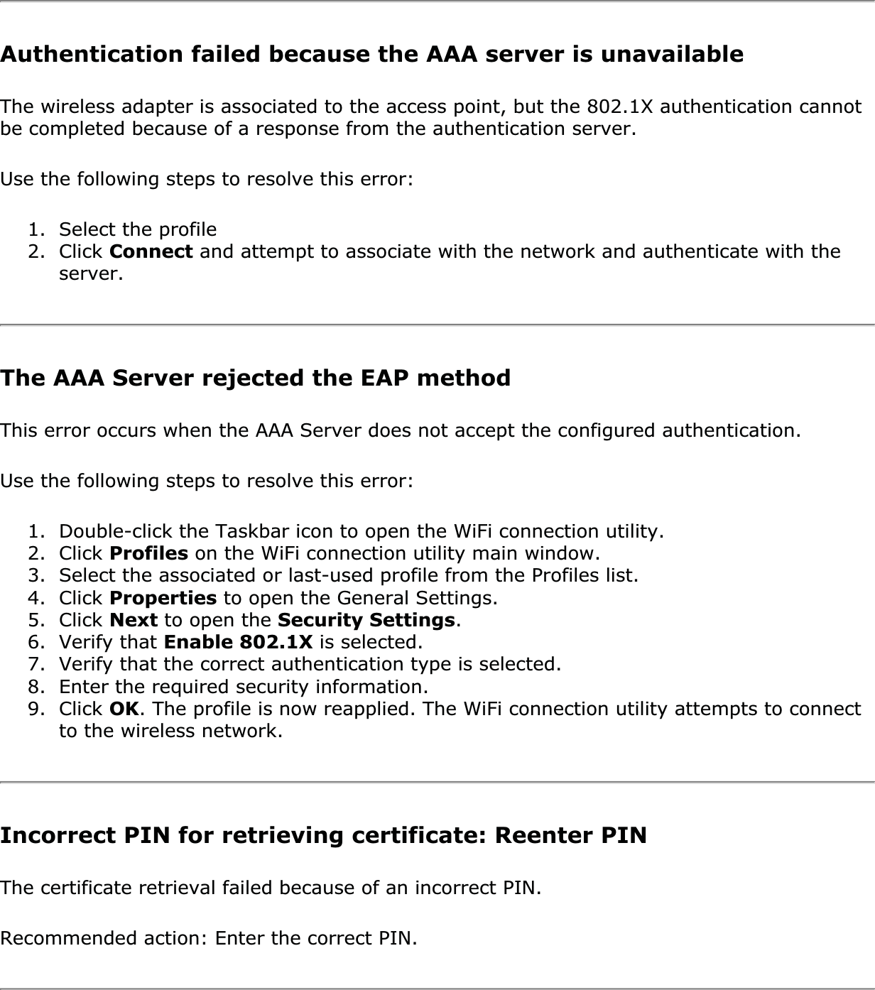 Authentication failed because the AAA server is unavailableThe wireless adapter is associated to the access point, but the 802.1X authentication cannot be completed because of a response from the authentication server. Use the following steps to resolve this error: 1. Select the profile2. Click Connect and attempt to associate with the network and authenticate with the server.The AAA Server rejected the EAP methodThis error occurs when the AAA Server does not accept the configured authentication. Use the following steps to resolve this error: 1. Double-click the Taskbar icon to open the WiFi connection utility.2. Click Profiles on the WiFi connection utility main window.3. Select the associated or last-used profile from the Profiles list. 4. Click Properties to open the General Settings.5. Click Next to open the Security Settings.6. Verify that Enable 802.1X is selected. 7. Verify that the correct authentication type is selected. 8. Enter the required security information. 9. Click OK. The profile is now reapplied. The WiFi connection utility attempts to connect to the wireless network. Incorrect PIN for retrieving certificate: Reenter PIN The certificate retrieval failed because of an incorrect PIN. Recommended action: Enter the correct PIN. 