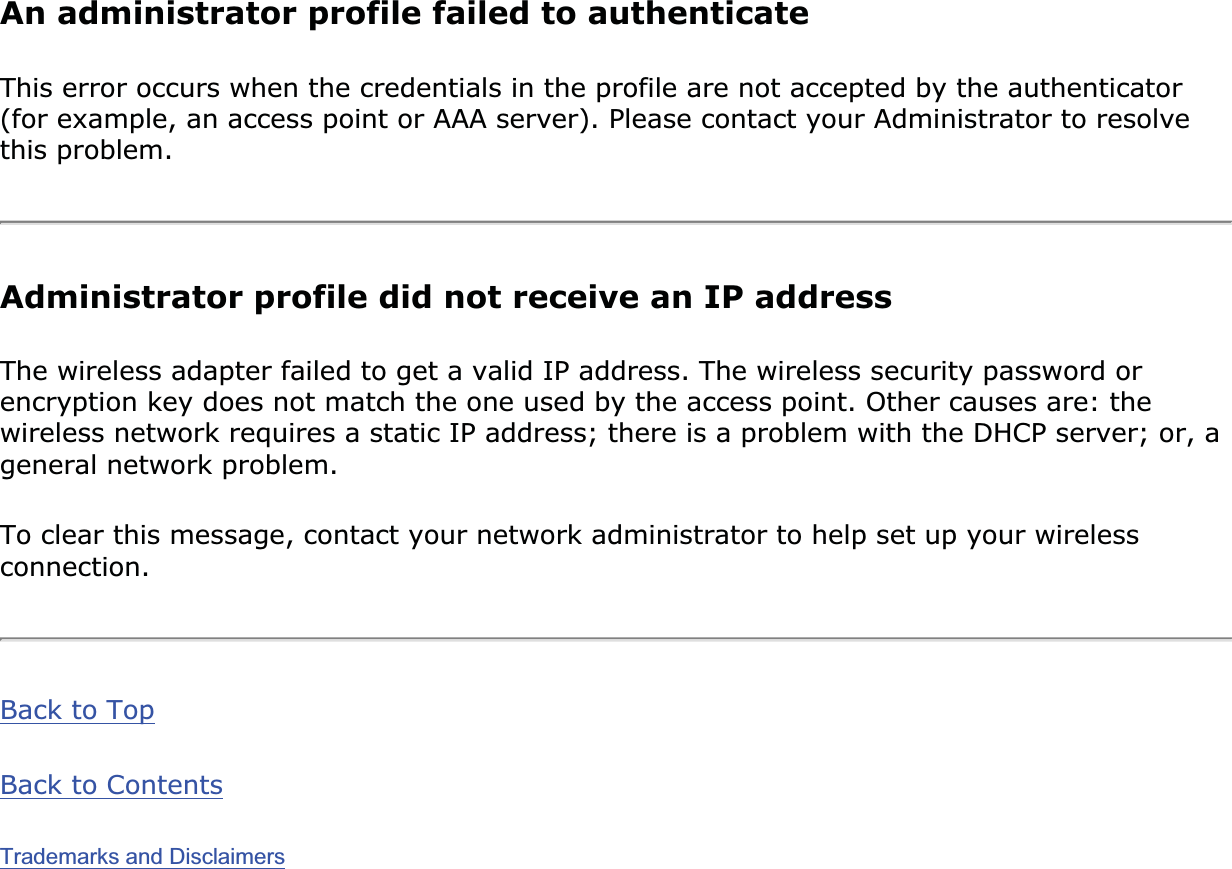 An administrator profile failed to authenticateThis error occurs when the credentials in the profile are not accepted by the authenticator (for example, an access point or AAA server). Please contact your Administrator to resolve this problem. Administrator profile did not receive an IP addressThe wireless adapter failed to get a valid IP address. The wireless security password or encryption key does not match the one used by the access point. Other causes are: the wireless network requires a static IP address; there is a problem with the DHCP server; or, a general network problem. To clear this message, contact your network administrator to help set up your wireless connection.Back to TopBack to ContentsTrademarks and Disclaimers