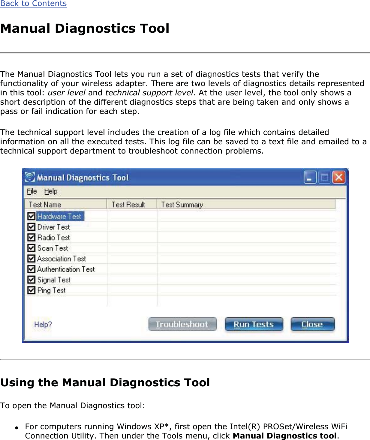 Back to ContentsManual Diagnostics ToolThe Manual Diagnostics Tool lets you run a set of diagnostics tests that verify the functionality of your wireless adapter. There are two levels of diagnostics details represented in this tool: user level and technical support level. At the user level, the tool only shows a short description of the different diagnostics steps that are being taken and only shows a pass or fail indication for each step. The technical support level includes the creation of a log file which contains detailed information on all the executed tests. This log file can be saved to a text file and emailed to a technical support department to troubleshoot connection problems.Using the Manual Diagnostics ToolTo open the Manual Diagnostics tool: ●For computers running Windows XP*, first open the Intel(R) PROSet/Wireless WiFi Connection Utility. Then under the Tools menu, click Manual Diagnostics tool.