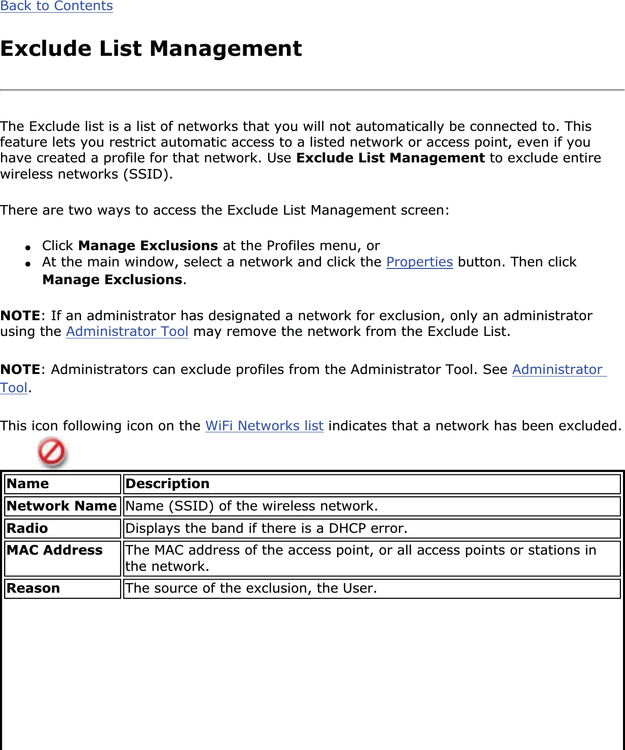 Back to ContentsExclude List ManagementThe Exclude list is a list of networks that you will not automatically be connected to. This feature lets you restrict automatic access to a listed network or access point, even if you have created a profile for that network. Use Exclude List Management to exclude entire wireless networks (SSID).There are two ways to access the Exclude List Management screen:●Click Manage Exclusions at the Profiles menu, or ●At the main window, select a network and click the Properties button. Then click Manage Exclusions.NOTE: If an administrator has designated a network for exclusion, only an administrator using the Administrator Tool may remove the network from the Exclude List.NOTE: Administrators can exclude profiles from the Administrator Tool. See AdministratorTool.This icon following icon on the WiFi Networks list indicates that a network has been excluded.Name DescriptionNetwork Name Name (SSID) of the wireless network.Radio Displays the band if there is a DHCP error.MAC Address The MAC address of the access point, or all access points or stations in the network. Reason The source of the exclusion, the User.