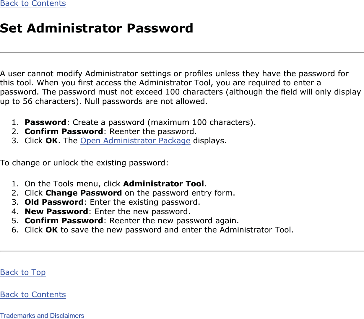Back to ContentsSet Administrator PasswordA user cannot modify Administrator settings or profiles unless they have the password for this tool. When you first access the Administrator Tool, you are required to enter a password. The password must not exceed 100 characters (although the field will only display up to 56 characters). Null passwords are not allowed.1. Password: Create a password (maximum 100 characters).2. Confirm Password: Reenter the password.3. Click OK. The Open Administrator Package displays.To change or unlock the existing password:1. On the Tools menu, click Administrator Tool.2. Click Change Password on the password entry form.3. Old Password: Enter the existing password.4. New Password: Enter the new password.5. Confirm Password: Reenter the new password again.6. Click OK to save the new password and enter the Administrator Tool.Back to TopBack to ContentsTrademarks and Disclaimers