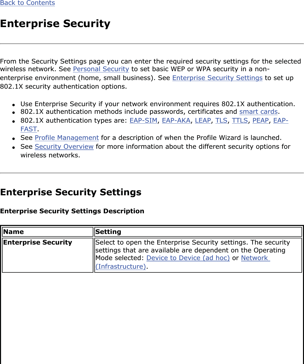 Back to ContentsEnterprise SecurityFrom the Security Settings page you can enter the required security settings for the selected wireless network. See Personal Security to set basic WEP or WPA security in a non-enterprise environment (home, small business). See Enterprise Security Settings to set up 802.1X security authentication options.●Use Enterprise Security if your network environment requires 802.1X authentication.●802.1X authentication methods include passwords, certificates and smart cards.●802.1X authentication types are: EAP-SIM,EAP-AKA,LEAP,TLS,TTLS,PEAP,EAP-FAST.●See Profile Management for a description of when the Profile Wizard is launched.●See Security Overview for more information about the different security options for wireless networks.Enterprise Security Settings Enterprise Security Settings Description Name SettingEnterprise Security  Select to open the Enterprise Security settings. The security settings that are available are dependent on the Operating Mode selected: Device to Device (ad hoc) or Network(Infrastructure).