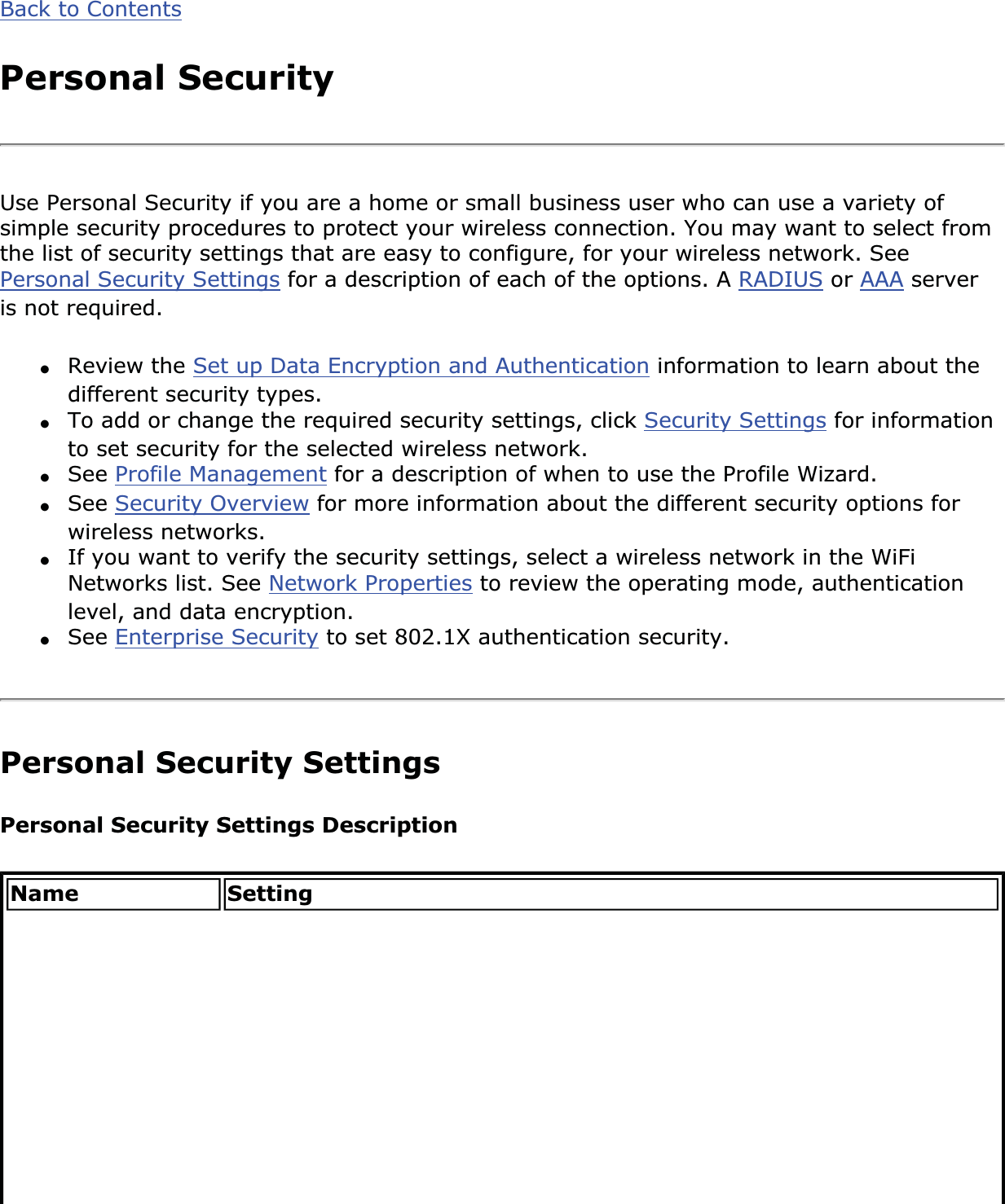Back to ContentsPersonal SecurityUse Personal Security if you are a home or small business user who can use a variety of simple security procedures to protect your wireless connection. You may want to select from the list of security settings that are easy to configure, for your wireless network. See Personal Security Settings for a description of each of the options. A RADIUS or AAA server is not required. ●Review the Set up Data Encryption and Authentication information to learn about the different security types. ●To add or change the required security settings, click Security Settings for information to set security for the selected wireless network.●See Profile Management for a description of when to use the Profile Wizard. ●See Security Overview for more information about the different security options for wireless networks. ●If you want to verify the security settings, select a wireless network in the WiFi Networks list. See Network Properties to review the operating mode, authentication level, and data encryption. ●See Enterprise Security to set 802.1X authentication security.Personal Security SettingsPersonal Security Settings DescriptionName Setting