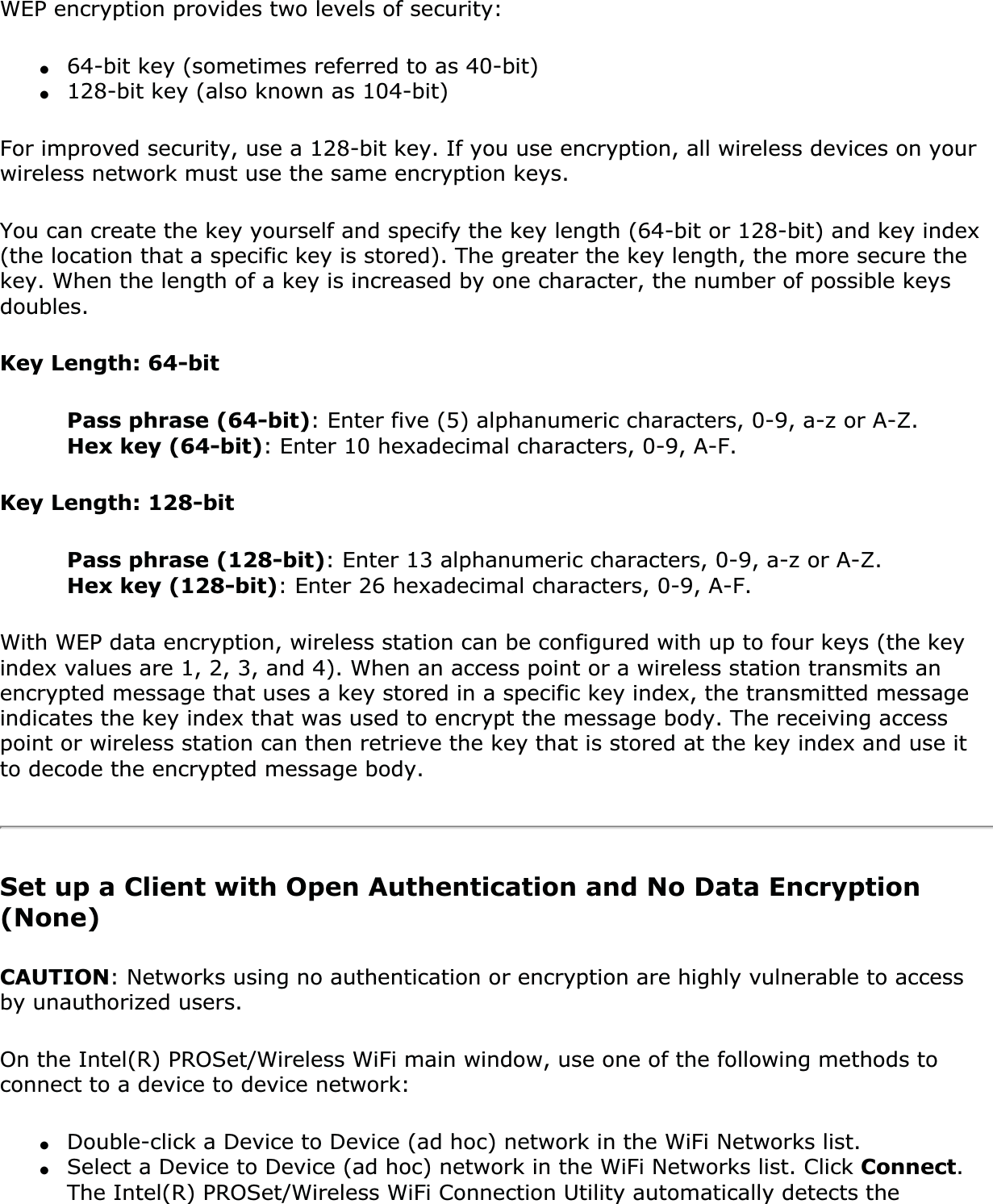 WEP encryption provides two levels of security:●64-bit key (sometimes referred to as 40-bit)●128-bit key (also known as 104-bit)For improved security, use a 128-bit key. If you use encryption, all wireless devices on your wireless network must use the same encryption keys.You can create the key yourself and specify the key length (64-bit or 128-bit) and key index (the location that a specific key is stored). The greater the key length, the more secure the key. When the length of a key is increased by one character, the number of possible keys doubles.Key Length: 64-bitPass phrase (64-bit): Enter five (5) alphanumeric characters, 0-9, a-z or A-Z. Hex key (64-bit): Enter 10 hexadecimal characters, 0-9, A-F. Key Length: 128-bitPass phrase (128-bit): Enter 13 alphanumeric characters, 0-9, a-z or A-Z. Hex key (128-bit): Enter 26 hexadecimal characters, 0-9, A-F.With WEP data encryption, wireless station can be configured with up to four keys (the key index values are 1, 2, 3, and 4). When an access point or a wireless station transmits an encrypted message that uses a key stored in a specific key index, the transmitted message indicates the key index that was used to encrypt the message body. The receiving access point or wireless station can then retrieve the key that is stored at the key index and use it to decode the encrypted message body.Set up a Client with Open Authentication and No Data Encryption (None)CAUTION: Networks using no authentication or encryption are highly vulnerable to access by unauthorized users. On the Intel(R) PROSet/Wireless WiFi main window, use one of the following methods to connect to a device to device network:●Double-click a Device to Device (ad hoc) network in the WiFi Networks list. ●Select a Device to Device (ad hoc) network in the WiFi Networks list. Click Connect.The Intel(R) PROSet/Wireless WiFi Connection Utility automatically detects the 