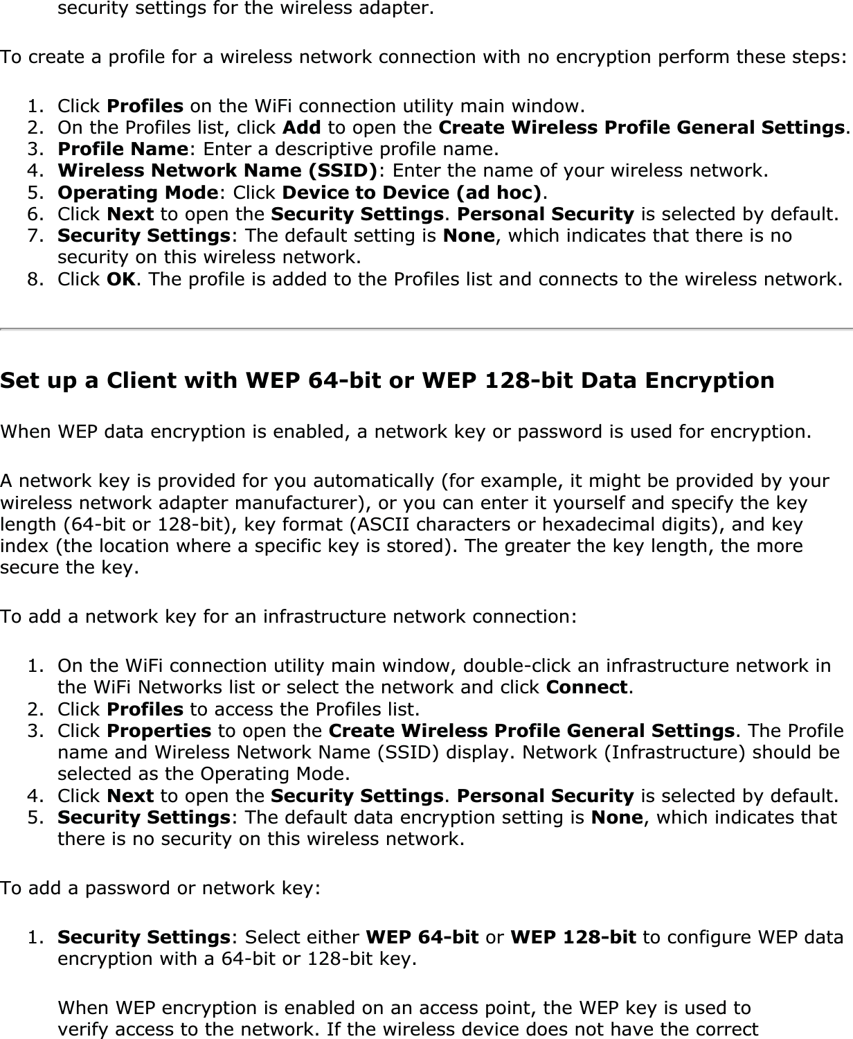 security settings for the wireless adapter.To create a profile for a wireless network connection with no encryption perform these steps:1. Click Profiles on the WiFi connection utility main window.2. On the Profiles list, click Add to open the Create Wireless Profile General Settings.3. Profile Name: Enter a descriptive profile name.4. Wireless Network Name (SSID): Enter the name of your wireless network.5. Operating Mode: Click Device to Device (ad hoc).6. Click Next to open the Security Settings.Personal Security is selected by default.7. Security Settings: The default setting is None, which indicates that there is no security on this wireless network.8. Click OK. The profile is added to the Profiles list and connects to the wireless network.Set up a Client with WEP 64-bit or WEP 128-bit Data EncryptionWhen WEP data encryption is enabled, a network key or password is used for encryption.A network key is provided for you automatically (for example, it might be provided by your wireless network adapter manufacturer), or you can enter it yourself and specify the key length (64-bit or 128-bit), key format (ASCII characters or hexadecimal digits), and key index (the location where a specific key is stored). The greater the key length, the more secure the key.To add a network key for an infrastructure network connection:1. On the WiFi connection utility main window, double-click an infrastructure network in the WiFi Networks list or select the network and click Connect.2. Click Profiles to access the Profiles list.3. Click Properties to open the Create Wireless Profile General Settings. The Profile name and Wireless Network Name (SSID) display. Network (Infrastructure) should be selected as the Operating Mode.4. Click Next to open the Security Settings.Personal Security is selected by default. 5. Security Settings: The default data encryption setting is None, which indicates that there is no security on this wireless network.To add a password or network key:1. Security Settings: Select either WEP 64-bit or WEP 128-bit to configure WEP data encryption with a 64-bit or 128-bit key.When WEP encryption is enabled on an access point, the WEP key is used to verify access to the network. If the wireless device does not have the correct 
