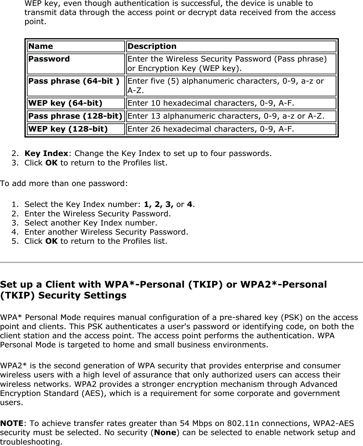WEP key, even though authentication is successful, the device is unable to transmit data through the access point or decrypt data received from the access point.Name DescriptionPassword Enter the Wireless Security Password (Pass phrase) or Encryption Key (WEP key). Pass phrase (64-bit ) Enter five (5) alphanumeric characters, 0-9, a-z or A-Z.WEP key (64-bit) Enter 10 hexadecimal characters, 0-9, A-F.Pass phrase (128-bit) Enter 13 alphanumeric characters, 0-9, a-z or A-Z. WEP key (128-bit) Enter 26 hexadecimal characters, 0-9, A-F.2. Key Index: Change the Key Index to set up to four passwords. 3. Click OK to return to the Profiles list.To add more than one password: 1. Select the Key Index number: 1, 2, 3, or 4.2. Enter the Wireless Security Password.3. Select another Key Index number.4. Enter another Wireless Security Password.5. Click OK to return to the Profiles list.Set up a Client with WPA*-Personal (TKIP) or WPA2*-Personal (TKIP) Security SettingsWPA* Personal Mode requires manual configuration of a pre-shared key (PSK) on the access point and clients. This PSK authenticates a user&apos;s password or identifying code, on both the client station and the access point. The access point performs the authentication. WPA Personal Mode is targeted to home and small business environments. WPA2* is the second generation of WPA security that provides enterprise and consumer wireless users with a high level of assurance that only authorized users can access their wireless networks. WPA2 provides a stronger encryption mechanism through Advanced Encryption Standard (AES), which is a requirement for some corporate and government users.NOTE: To achieve transfer rates greater than 54 Mbps on 802.11n connections, WPA2-AES security must be selected. No security (None) can be selected to enable network setup and troubleshooting.