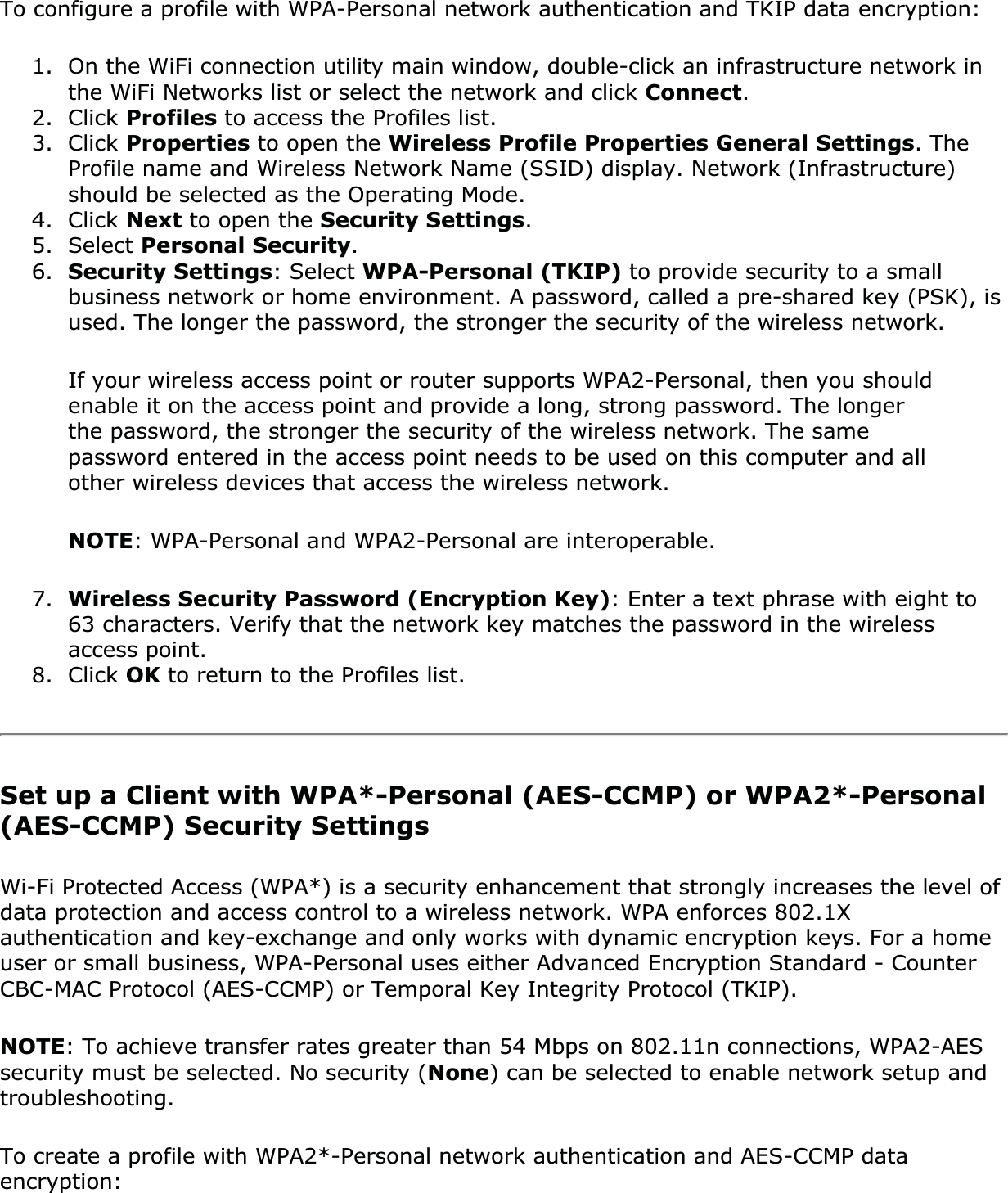 To configure a profile with WPA-Personal network authentication and TKIP data encryption:1. On the WiFi connection utility main window, double-click an infrastructure network in the WiFi Networks list or select the network and click Connect.2. Click Profiles to access the Profiles list.3. Click Properties to open the Wireless Profile Properties General Settings. The Profile name and Wireless Network Name (SSID) display. Network (Infrastructure) should be selected as the Operating Mode.4. Click Next to open the Security Settings.5. Select Personal Security.6. Security Settings: Select WPA-Personal (TKIP) to provide security to a small business network or home environment. A password, called a pre-shared key (PSK), is used. The longer the password, the stronger the security of the wireless network.If your wireless access point or router supports WPA2-Personal, then you should enable it on the access point and provide a long, strong password. The longer the password, the stronger the security of the wireless network. The same password entered in the access point needs to be used on this computer and all other wireless devices that access the wireless network.NOTE: WPA-Personal and WPA2-Personal are interoperable.7. Wireless Security Password (Encryption Key): Enter a text phrase with eight to 63 characters. Verify that the network key matches the password in the wireless access point.8. Click OK to return to the Profiles list.Set up a Client with WPA*-Personal (AES-CCMP) or WPA2*-Personal (AES-CCMP) Security SettingsWi-Fi Protected Access (WPA*) is a security enhancement that strongly increases the level of data protection and access control to a wireless network. WPA enforces 802.1X authentication and key-exchange and only works with dynamic encryption keys. For a home user or small business, WPA-Personal uses either Advanced Encryption Standard - Counter CBC-MAC Protocol (AES-CCMP) or Temporal Key Integrity Protocol (TKIP).NOTE: To achieve transfer rates greater than 54 Mbps on 802.11n connections, WPA2-AES security must be selected. No security (None) can be selected to enable network setup and troubleshooting.To create a profile with WPA2*-Personal network authentication and AES-CCMP data encryption: