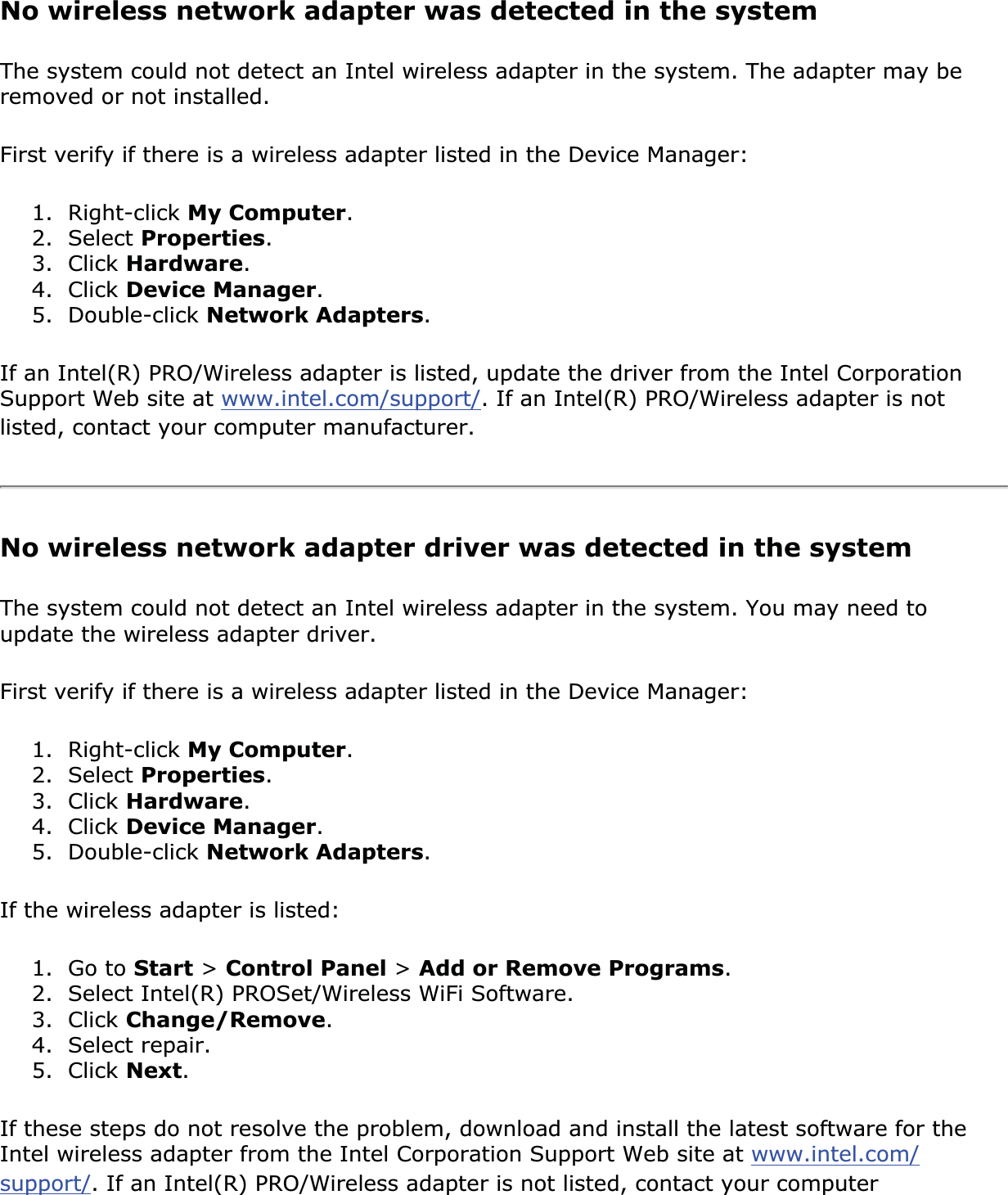 No wireless network adapter was detected in the systemThe system could not detect an Intel wireless adapter in the system. The adapter may be removed or not installed.First verify if there is a wireless adapter listed in the Device Manager:1. Right-click My Computer.2. Select Properties.3. Click Hardware.4. Click Device Manager.5. Double-click Network Adapters.If an Intel(R) PRO/Wireless adapter is listed, update the driver from the Intel Corporation Support Web site at www.intel.com/support/. If an Intel(R) PRO/Wireless adapter is not listed, contact your computer manufacturer.No wireless network adapter driver was detected in the systemThe system could not detect an Intel wireless adapter in the system. You may need to update the wireless adapter driver. First verify if there is a wireless adapter listed in the Device Manager:1. Right-click My Computer.2. Select Properties.3. Click Hardware.4. Click Device Manager.5. Double-click Network Adapters.If the wireless adapter is listed: 1. Go to Start &gt; Control Panel &gt;Add or Remove Programs.2. Select Intel(R) PROSet/Wireless WiFi Software.3. Click Change/Remove.4. Select repair.5. Click Next.If these steps do not resolve the problem, download and install the latest software for the Intel wireless adapter from the Intel Corporation Support Web site at www.intel.com/support/. If an Intel(R) PRO/Wireless adapter is not listed, contact your computer 