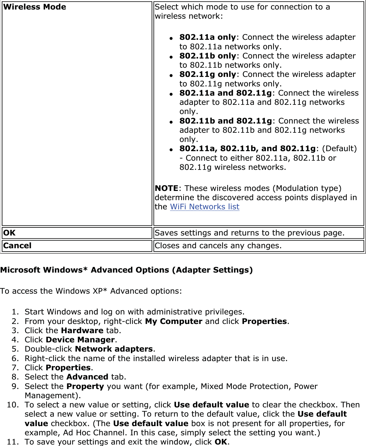 Wireless Mode Select which mode to use for connection to a wireless network: ●802.11a only: Connect the wireless adapter to 802.11a networks only.●802.11b only: Connect the wireless adapter to 802.11b networks only.●802.11g only: Connect the wireless adapter to 802.11g networks only.●802.11a and 802.11g: Connect the wireless adapter to 802.11a and 802.11g networks only.●802.11b and 802.11g: Connect the wireless adapter to 802.11b and 802.11g networks only.●802.11a, 802.11b, and 802.11g: (Default) - Connect to either 802.11a, 802.11b or 802.11g wireless networks.NOTE: These wireless modes (Modulation type) determine the discovered access points displayed in the WiFi Networks listOK Saves settings and returns to the previous page.Cancel Closes and cancels any changes.Microsoft Windows* Advanced Options (Adapter Settings)To access the Windows XP* Advanced options: 1. Start Windows and log on with administrative privileges.2. From your desktop, right-click My Computer and click Properties.3. Click the Hardware tab.4. Click Device Manager.5. Double-click Network adapters.6. Right-click the name of the installed wireless adapter that is in use.7. Click Properties.8. Select the Advanced tab.9. Select the Property you want (for example, Mixed Mode Protection, Power Management).10. To select a new value or setting, click Use default value to clear the checkbox. Then select a new value or setting. To return to the default value, click the Use default value checkbox. (The Use default value box is not present for all properties, for example, Ad Hoc Channel. In this case, simply select the setting you want.) 11. To save your settings and exit the window, click OK.