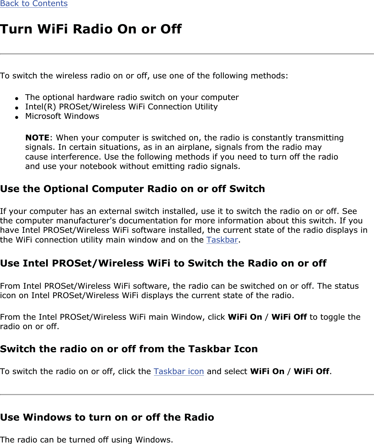 Back to ContentsTurn WiFi Radio On or OffTo switch the wireless radio on or off, use one of the following methods:●The optional hardware radio switch on your computer●Intel(R) PROSet/Wireless WiFi Connection Utility●Microsoft WindowsNOTE: When your computer is switched on, the radio is constantly transmitting signals. In certain situations, as in an airplane, signals from the radio may cause interference. Use the following methods if you need to turn off the radio and use your notebook without emitting radio signals.Use the Optional Computer Radio on or off SwitchIf your computer has an external switch installed, use it to switch the radio on or off. See the computer manufacturer&apos;s documentation for more information about this switch. If you have Intel PROSet/Wireless WiFi software installed, the current state of the radio displays in the WiFi connection utility main window and on the Taskbar.Use Intel PROSet/Wireless WiFi to Switch the Radio on or offFrom Intel PROSet/Wireless WiFi software, the radio can be switched on or off. The status icon on Intel PROSet/Wireless WiFi displays the current state of the radio.From the Intel PROSet/Wireless WiFi main Window, click WiFi On /WiFi Off to toggle the radio on or off.Switch the radio on or off from the Taskbar IconTo switch the radio on or off, click the Taskbar icon and select WiFi On /WiFi Off.Use Windows to turn on or off the RadioThe radio can be turned off using Windows.