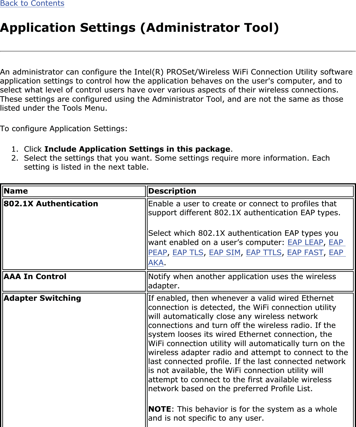 Back to ContentsApplication Settings (Administrator Tool)An administrator can configure the Intel(R) PROSet/Wireless WiFi Connection Utility software application settings to control how the application behaves on the user&apos;s computer, and to select what level of control users have over various aspects of their wireless connections. These settings are configured using the Administrator Tool, and are not the same as those listed under the Tools Menu. To configure Application Settings: 1. Click Include Application Settings in this package.2. Select the settings that you want. Some settings require more information. Each setting is listed in the next table.Name Description802.1X Authentication  Enable a user to create or connect to profiles that support different 802.1X authentication EAP types. Select which 802.1X authentication EAP types you want enabled on a user’s computer: EAP LEAP,EAPPEAP,EAP TLS,EAP SIM,EAP TTLS,EAP FAST,EAPAKA.AAA In Control  Notify when another application uses the wireless adapter.Adapter Switching If enabled, then whenever a valid wired Ethernet connection is detected, the WiFi connection utility will automatically close any wireless network connections and turn off the wireless radio. If the system looses its wired Ethernet connection, the WiFi connection utility will automatically turn on the wireless adapter radio and attempt to connect to the last connected profile. If the last connected network is not available, the WiFi connection utility will attempt to connect to the first available wireless network based on the preferred Profile List. NOTE: This behavior is for the system as a whole and is not specific to any user. 