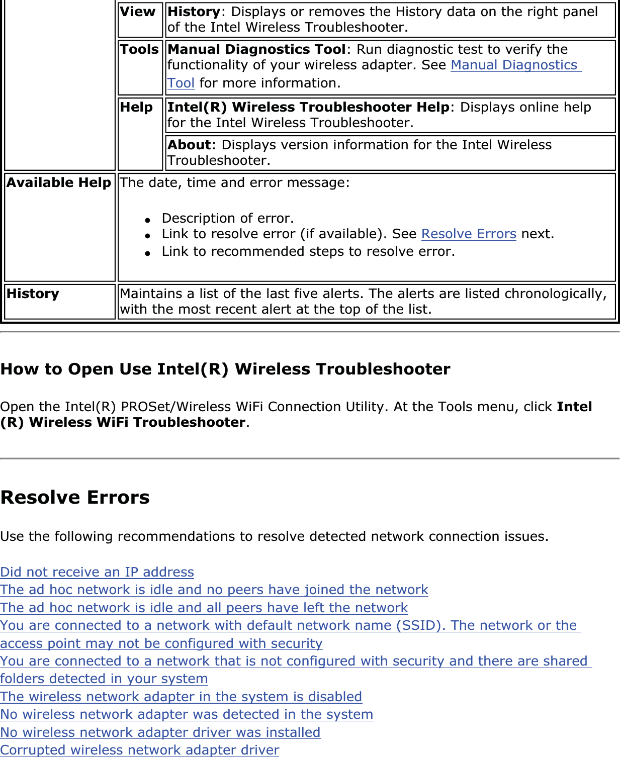 View History: Displays or removes the History data on the right panel of the Intel Wireless Troubleshooter. Tools Manual Diagnostics Tool: Run diagnostic test to verify the functionality of your wireless adapter. See Manual Diagnostics Tool for more information.Help Intel(R) Wireless Troubleshooter Help: Displays online help for the Intel Wireless Troubleshooter. About: Displays version information for the Intel Wireless Troubleshooter.Available Help The date, time and error message: ●Description of error.●Link to resolve error (if available). See Resolve Errors next.●Link to recommended steps to resolve error.History Maintains a list of the last five alerts. The alerts are listed chronologically, with the most recent alert at the top of the list.How to Open Use Intel(R) Wireless TroubleshooterOpen the Intel(R) PROSet/Wireless WiFi Connection Utility. At the Tools menu, click Intel(R) Wireless WiFi Troubleshooter.Resolve ErrorsUse the following recommendations to resolve detected network connection issues. Did not receive an IP addressThe ad hoc network is idle and no peers have joined the networkThe ad hoc network is idle and all peers have left the networkYou are connected to a network with default network name (SSID). The network or the access point may not be configured with securityYou are connected to a network that is not configured with security and there are shared folders detected in your systemThe wireless network adapter in the system is disabledNo wireless network adapter was detected in the systemNo wireless network adapter driver was installedCorrupted wireless network adapter driver