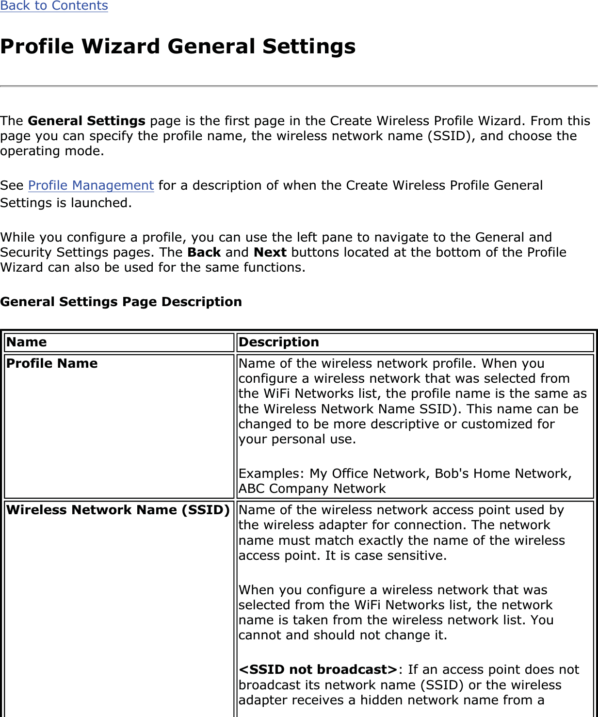 Back to ContentsProfile Wizard General SettingsThe General Settings page is the first page in the Create Wireless Profile Wizard. From this page you can specify the profile name, the wireless network name (SSID), and choose the operating mode.See Profile Management for a description of when the Create Wireless Profile General Settings is launched.While you configure a profile, you can use the left pane to navigate to the General and Security Settings pages. The Back and Next buttons located at the bottom of the Profile Wizard can also be used for the same functions.General Settings Page DescriptionName DescriptionProfile Name Name of the wireless network profile. When you configure a wireless network that was selected from the WiFi Networks list, the profile name is the same as the Wireless Network Name SSID). This name can be changed to be more descriptive or customized for your personal use.Examples: My Office Network, Bob&apos;s Home Network, ABC Company NetworkWireless Network Name (SSID) Name of the wireless network access point used by the wireless adapter for connection. The network name must match exactly the name of the wireless access point. It is case sensitive.When you configure a wireless network that was selected from the WiFi Networks list, the network name is taken from the wireless network list. You cannot and should not change it.&lt;SSID not broadcast&gt;: If an access point does not broadcast its network name (SSID) or the wireless adapter receives a hidden network name from a 